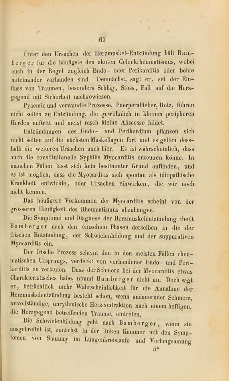 Unter den Ursachen der Herzmuskel-Entzündung hält Bam- berg er für die häufigste den akuten Gelenkrheumatismus, wobei auch in der Regel zugleich Endo- oder Perikarditis oder beide miteinander vorhanden sind. Demnächst, sagt er, sei der Ein- fluss von Traumen, besonders Schlag, Stoss, Fall auf die Herz- gegend mit Sicherheit nachgewiesen. Pyaemie und verwandte Prozesse, Puerperalfieber, Rotz, führen nicht selten zu Entzündung, die gewöhnlich in kleinen peripheren Herden auftritt und meist rasch kleine Abscesse bildet. Entzündungen des Endo- und Perikardium pflanzen sich nicht selten auf die nächsten Muskellagen fort und es gelten dess- halb die weiteren Ursachen auch hier. Es ist wahrscheinlich, dass auch die constitutioneile Syphilis Myocarditis erzeugen könne. In manchen Fällen lässt sich kein bestimmter Grund auffinden, und es ist möglich, dass die Myocarditis sich spontan als idiopathische Krankheit entwickle, oder Ursachen einwirken, die wir noch nicht kennen. Das häufigere Vorkommen der Myocarditis scheint von der grösseren Häufigkeit des Rheumatismus abzuhängen. Die Symptome und Diagnose der Herzmuskelentzündung theilt Bamberger nach den einzelnen Phasen derselben in die der frischen Entzündung, der Schwielenbildung und der suppurativen Myocarditis ein. Der frische Prozess scheint ihm in den meisten Fällen rheu- matischen Ursprungs, verdeckt von vorhandener Endo- und Peri- karditis zu verlaufen. Dass der Schmerz bei der Myocarditis etwas Charakteristisches habe, nimmt Bamberger nicht an. Doch sagt er, beträchtlich mehr Wahrscheinlichkeit für die Annahme der Herzmuskelentzündung besteht schon, wenn andauernder Schmerz, unvollständige, unrythmische Herzcontraktion nach einem heftigen, die Herzgegend betrelfenden Traume, eintreten. Die Schwielenbildung geht nach Bamberger, wenn sie ausgebreitet ist, zunächst in der linken Kammer mit den Symp- tomen von Stauung im Lungenkreisläufe und Verlangsamung 5*