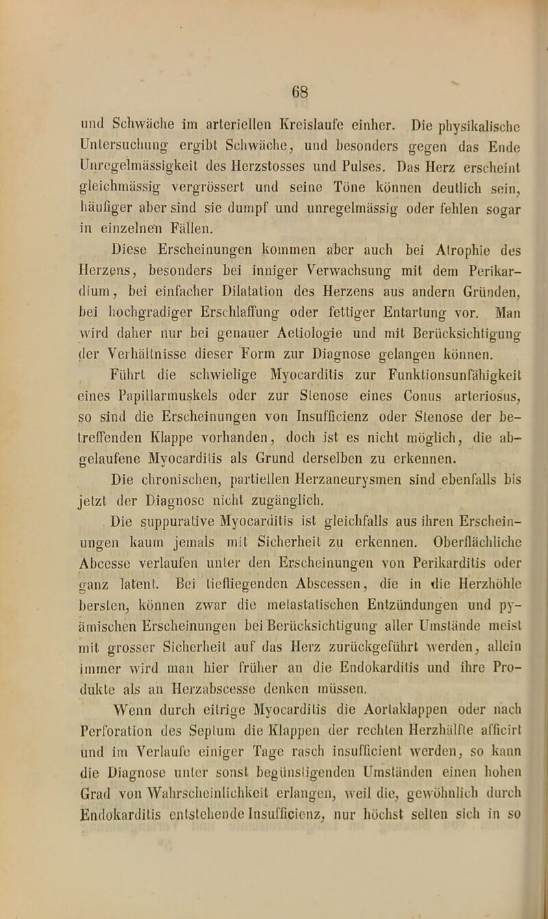 und Schwäche im arteriellen Kreisläufe einher. Die physikalische Untersuchung ergibt Schwäche, und besonders gegen das Ende Unregelmässigkeit des Herzstosses und Pulses. Das Herz erscheint gleichmässig vergrössert und seine Töne können deutlich sein, häufiger aber sind sie dumpf und unregelmässig oder fehlen sogar in einzelnen Fällen. Diese Erscheinungen kommen aber auch bei Atrophie des Herzens, besonders bei inniger Verwachsung mit dem Perikar- dium, bei einfacher Dilatation des Herzens aus andern Gründen, bei hochgradiger Erschlaffung oder fettiger Entartung vor. Man wird daher nur bei genauer Aetiologie und mit Berücksichtigung der Verhältnisse dieser Form zur Diagnose gelangen können. Führt die schwielige Myocarditis zur Funktionsunfähigkeit eines Papillarmuskels oder zur Stenose eines Conus arteriosus, so sind die Erscheinungen von Insufficienz oder Stenose der be- treffenden Klappe vorhanden, doch ist es nicht möglich, die ab- gelaufene Myocarditis als Grund derselben zu erkennen. Die chronischen, partiellen Herzaneurysmen sind ebenfalls bis jetzt der Diagnose nicht zugänglich. Die suppurative Myocarditis ist gleichfalls aus ihren Erschein- ungen kaum jemals mit Sicherheit zu erkennen. Oberflächliche Abcesse verlaufen unter den Erscheinungen von Perikarditis oder ganz latent. Bei tiefliegenden Abscessen, die in die Herzhöhle bersten, können zwar die inelastatischen Entzündungen und py- ämischen Erscheinungen bei Berücksichtigung alter Umstände meist mit grosser Sicbcriieit auf das Herz zurückgefübrt werden, allein immer wird man hier früher an die Endokarditis und ihre Pro- dukte als an Hei'zabscesse denken müssen. Wenn durch eitrige Myocarditis die Aortaklappen oder nach Perforation des Septum die Klappen der rechten Herzhälfte afficirt und im Verlaufe einiger Tage rasch insuflicient werden, so kann die Diasfuose unter sonst begünstioenden Umständen einen hohen Grad von Wahrscheinlichkeit erlangen, weil die, gewöhnlich durch Endokarditis entstehende Insufficienz, nur höchst selten sich in so