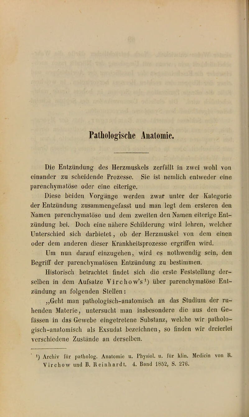 Patliolog’ische Anatomie. Die Entzündung des Herzmuskels zerfällt in zwei wohl von einander zu scheidende Prozesse. Sie ist nemlich entweder eine parenchymatöse oder eine eiterige. Diese beiden Vorgänge werden zwar unter der Kategorie der Entzündung zusammengefasst und man legt dem ersteren den Namen parenchymatöse und dem zweiten den Namen eiterige Ent- zündung bei. Doch eine nähere Schilderung Avird lehren, welcher Unterschied sich darbietet, ob der Herzmuskel von dem einen oder dem anderen dieser Krankheitsprozesse ergriffen Avird. Um nun darauf einzugehen, wird es notliAvendig sein, den Begriff der parenchymatösen Entzündung zu bestimmen. Historisch betrachtet findet sich die erste Feststellung der- selben in dem Aufsätze V i r c h o w’s über parenchymatöse Ent- zündung an folgenden Stellen: „Geht man pathologisch-anatomisch an das Studium der ru- henden Materie, untersucht man insbesondere die aus den Ge- fässen in das GeAvebe eingetretene Substanz, Avelche Avir patholo- gisch-anatomisch als Exsudat bezeichnen, so finden Avir dreierlei verschiedene Zustände an derselben. D Arcliiv für palholog. Anatomie u. Physiol. u. für klin. Medicin von ll. Vircliow und B. lleinhardt. 4. Band 1852, S. 276.