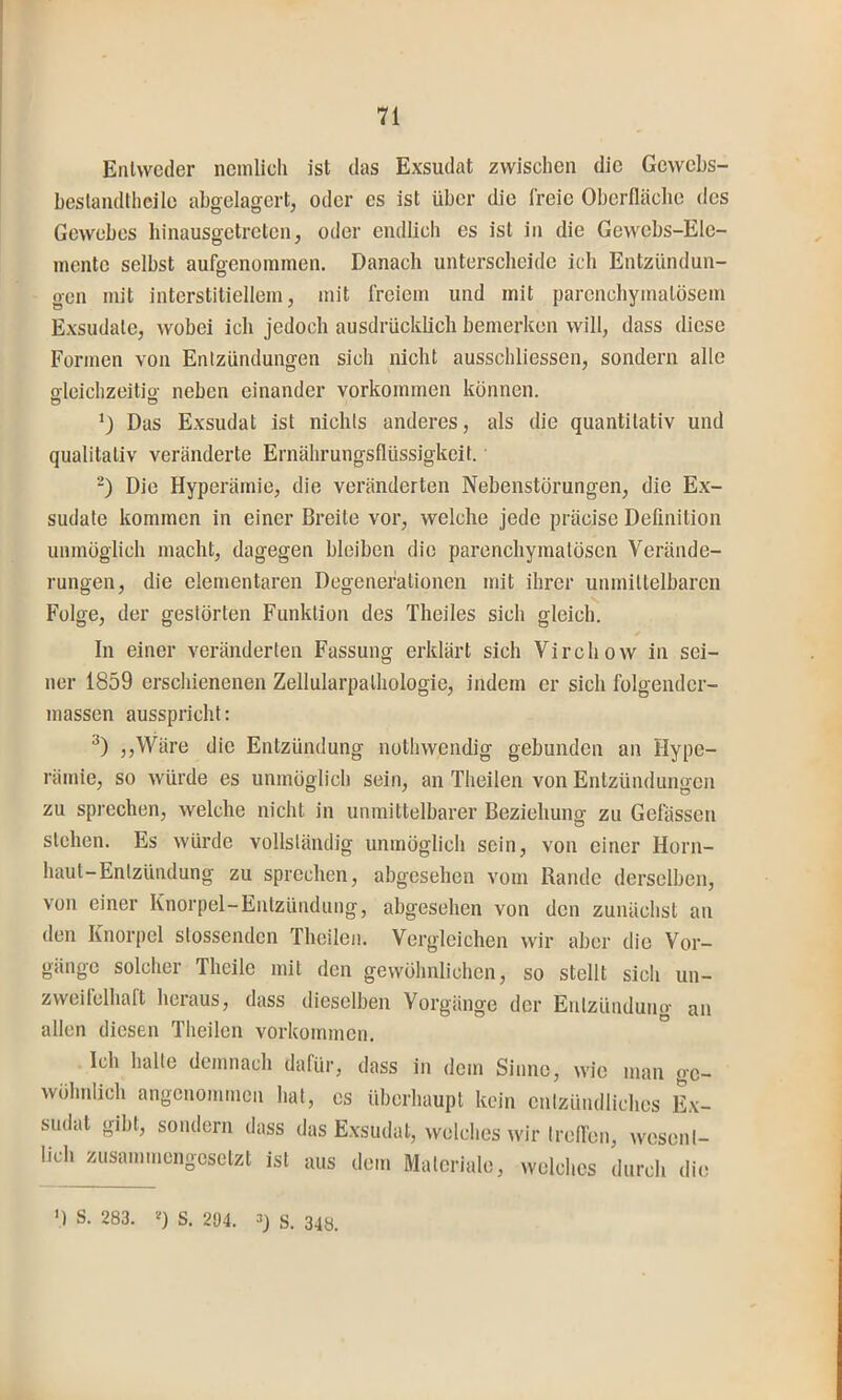 Entweder neinlieh ist das Exsudat zwischen die Gewebs- beslaiuUheile abgelagert, oder es ist über die freie Oberfläclie des Gewebes hinausgetreten, oder endlich es ist in die Gewebs-Ele- inente selbst aufgenoramen. Danach unterscheide ich Entzündun- gen mit interstitiellem, mit freiem und mit parenchymatösem Exsudate, wobei ich jedoch ausdrücklich bemerken will, dass diese Formen von Entzündungen sich nicht ausschliessen, sondern alle oleichzeitio- neben einander Vorkommen können. o o Das Exsudat ist nichts anderes, als die quantitativ und qualitativ veränderte Ernährungsflüssigkeit. “) Die Hyperämie, die veränderten Nebenstörungen, die Ex- sudate kommen in einer Breite vor, welche jede präcise Definition unmöglich macht, dagegen bleiben die parenehymatösen Verände- rungen, die elementaren Degenerationen mit ihrer unmittelbaren Folge, der gestörten Funktion des Theiles sich gleich. In einer veränderten Fassung erklärt sich Virchow in sei- ner 1859 erschienenen Zellularpathologie, indem er sich folgender- massen aussprichl: ,,Wäre die Entzündung nothwendig gebunden an Hype- rämie, so würde es unmöglich sein, an Theilen von Entzündungen zu sprechen, welche nicht in unmittelbarer Beziehung zu Gefässen sichen. Es würde vollständig unmöglich sein, von einer Horn- haut-Entzündung zu sprechen, abgesehen vom Rande derselben, von einer Knorpel-Entzündung, abgesehen von den zunächst an den Knorpel stossenden Theilen. Vergleichen wir aber die Vor- gänge solcher Theile mit den gewöhnlichen, so stellt sich un- zweifelhaft heraus, dass dieselben Vorgänge der Entzündung an allen diesen Theilen Vorkommen. Ich halte demnach dafür, dass in dem Sinne, wie man ge- wöhnlich angenommen hat, es überhaupt kein entzündliches E\- sudat gibt, sondern dass das E.xsudat, welches wir Irelfen, wesent- lich zusammengesetzt ist aus dem Materiale, welches durch die ’) S. 283. 0 S. 2Ü4. 33 343_