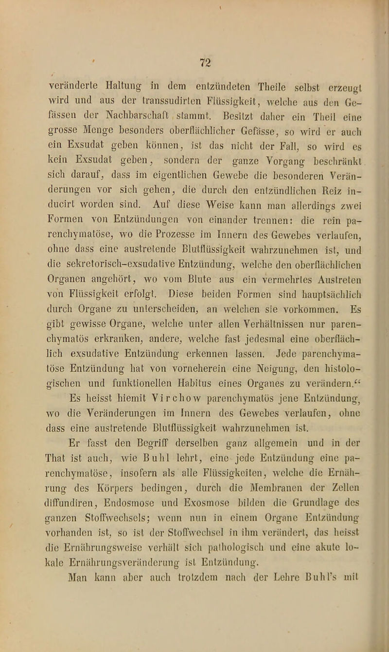 vcrändcrle Haltung in dem entzündeten Theile selbst erzeugt wird und aus der transsudirlen Flüssigkeit, welche aus den Ge- fässen der Nachbarscliart stammt. Besitzt daher ein Tlieil eine grosse Menge besonders oberflächlicher Gefässe, so wird er auch ein Exsudat geben können, ist das nicht der Fall, so wird es kein Exsudat geben, sondern der ganze Vorgang bescliränkl sich darauf, dass im eigentlichen Gewebe die besonderen Verän- derungen vor sich gehen, die durch den entzündlichen Reiz in- ducirt worden sind. Auf diese Weise kann man allerdings zwei Formen von Entzündungen von einander trennen: die rein pa- renchymatöse, wo die Prozesse im Innern des Gewebes verlaufen, ohne dass eine austretende Blutflüssigkeit wahrzunehmen ist, und die sekretorisch-exsudative Entzündung, welche den oberflächlichen Organen angehört, wo vom Blute aus ein vermehrtes Austreten von Flüssigkeit erfolgt. Diese beiden Formen sind hauptsächlich durch Organe zu unterscheiden, an welchen sie Vorkommen. Es gibt gewisse Organe, welche unter allen Verhältnissen nur paren- chymatös erkranken, andere, welche hist jedesmal eine oberfläch- lich exsudative Entzündung erkennen lassen. Jede parenchyma- töse Entzündung hat von vorneherein eine Neigung, den histolo- gischen und funktionellen Habitus eines Organes zu verändern.“ Es heisst hiemit Virchow parenchymatös jene Entzündung^ wo die Veränderungen iin Innern des Gewebes verlaufen, ohne dass eine austretende Blutflüssigkeit wahrzunehmen ist. Er fasst den Begriff derselben ganz allgemein und in der Thal ist auch, Avie Buhl lehrt, eine jede Entzündung eine pa- renchymatöse, insofern als alle Flüssigkeiten, Avelche die Ernäh- rung des Körpers bedingen, durch die Membranen der Zelten diffundiren, Endosmose und Exosmose bilden die Grundlage des ganzen Stoffwechsels; wenn nun in einem Organe Entzündung vorhanden ist, so ist der Stoffwechsel in ihm verändert, das heisst die Ernährungsweise verhält sich pathologisch und eine akute lo- kale Ernährungsveränderung ist Entzündung. Man kann aber auch trotzdem nach der Lehre Buhl’s mit