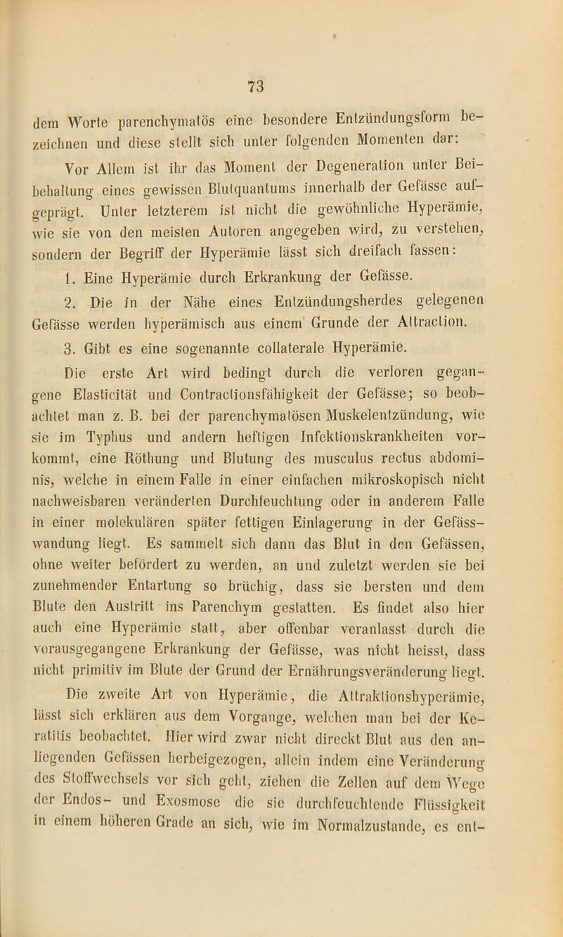 dem Worte parenchymatös eine besondere Enlzündungsforin be- zeichnen und diese stellt sich unter lolgenden Momenten dar. Vor Allem ist ihr das Moment der Degeneration unter Bei- behaltung eines gewissen Blukjuantums innerhalb der Gefasse aul- geprägt. Unter letzterem ist nicht die gewöhnliche Hyperämie, wie sie von den meisten Autoren angegeben wird, zu verstehen, sondern der Begriir der Hyperämie lässt sich dreifach fassen: 1. Eine Hyperämie durch Erkrankung der Gefässe. 2. Die in der Nähe eines Entzündungsherdes gelegenen Gefässe werden hyperämisch aus einem' Grunde der Altraclion. 3. Gibt es eine sogenannte collaterale Hyperämie. Die erste Art wird bedingt durch die verloren gegan- gene Elasticität und Contraclionsfähigkeit der Gefässe; so beob- achtet man z. B. bei der parenchymatösen Muskelentzündung, wie sie im Typhus und andern heftigen Infektionskrankheiten vor- kommt, eine Röthung und Blutung des musculus rectus abdomi- nis, welche in einem Falle in einer einfachen mikroskopisch nicht nachweisbaren veränderten Durchfeuchtung oder in anderem Falle in einer molekulären später fettigen Einlagerung in der Gefäss- wandung liegt. Es sammelt sich dann das Blut in den Gefässen, ohne weiter befördert zu werden, an und zuletzt werden sie bei zunehmender Entartung so brüchig, dass sie bersten und dem Blute den Austritt ins Parenchym gestatten. Es findet also hier auch eine Hyperämie statt, aber offenbar veranlasst durch die vorausgegangene Erkrankung der Gefässe, was nicht heisst, dass nicht primitiv im Blute der Grund der Ernährungsveränderung liegt. Die zweite Art von Hyperämie, die Attraktionshypcrämic, lässt sich erklären aus dem Vorgänge, Avelchen man bei der Ke- ratitis beobachtet. Hier wird zwar nicht direckt Blut aus den an- liegenden Gefässen herbeigezogen, allein indem eine Veränderung des Stollwechsels vor sich geht, ziehen die Zellen auf dem Wege der Endes- und Exosmosc die sie durchfeuchtende Flüssigkeit in einem höheren Grade an sich, wie im Normalzustände, es ent-