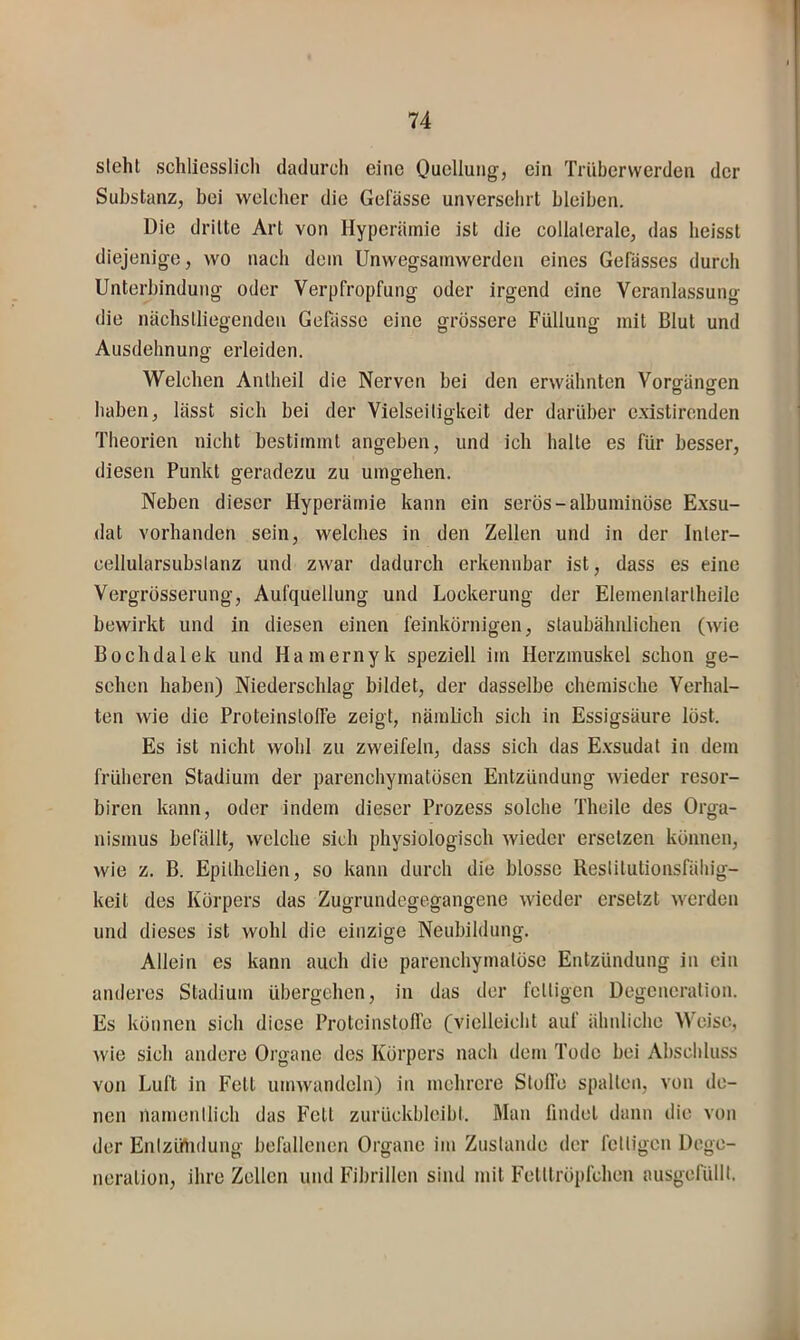 steht schliesslich dadurch eine Oucllung, ein Triibcrvverden der Substanz, bei welcher die Gefässe unversehrt bleiben. Die dritte Art von Hyperämie ist die collalerale, das heisst diejenige, wo nach dem Unwegsamwerden eines Gebisses durch Unterbindung oder Verpfropfung oder irgend eine Veranlassung die nächstliegenden Gefässe eine grössere Füllung mit Blut und Ausdehnung erleiden. Welchen Antheil die Nerven bei den erwähnten Vorgängen haben, lässt sich bei der Vielseitigkeit der darüber c.xistircnden Theorien nicht bestimmt angeben, und ich halte es für besser, diesen Punkt geradezu zu umgehen. Neben dieser Hyperämie kann ein serös-albuminöse Exsu- dat vorhanden sein, welches in den Zellen und in der Inler- cellularsubslanz und zwar dadurch erkennbar ist, dass es eine Vergrösserung, Aufquellung und Lockerung der Elementartheile bewirkt und in diesen einen feinkörnigen, staubähiüichen (wie Bochdalek und Hamernyk speziell im Herzmuskel schon ge- sehen haben) Niederschlag bildet, der dasselbe chemische Verhal- ten wie die Proteinstolfe zeigt, nämbch sich in Essigsäure löst. Es ist nicht wohl zu zweifeln, dass sich das E.vsudat in dem früheren Stadium der parenchymatösen Entzündung wieder resor- biren kann, oder indem dieser Prozess solche Theile des Orga- nismus befällt, welche sich physiologisch wieder ersetzen können, wie z. B. Epithelien, so kann durch die blosse Restitutionsfällig- keit des Körpers das Zugrundegegangene wieder ersetzt werden und dieses ist wohl die einzige Neubildung. Allein es kann auch die parenchymatöse Entzündung in ein anderes Stadium übergehen, in das der fettigen Degeneration. Es können sich diese Protcinstofl’e (vielleicht auf ähnliche Weise, wie sich andere Organe des Körpers nach dem Tode bei Abschluss von Luft in Fett umwandeln) in mehrere Steife spalten, von de- nen namentlich das Fett zurückbleibt. Man findet dann die von der Entzüiidung befallenen Organe im Zustande der fettigen Dege- neration, ihre Zellen und Fibrillen sind mit Felttröpfchen ausgefüllt.