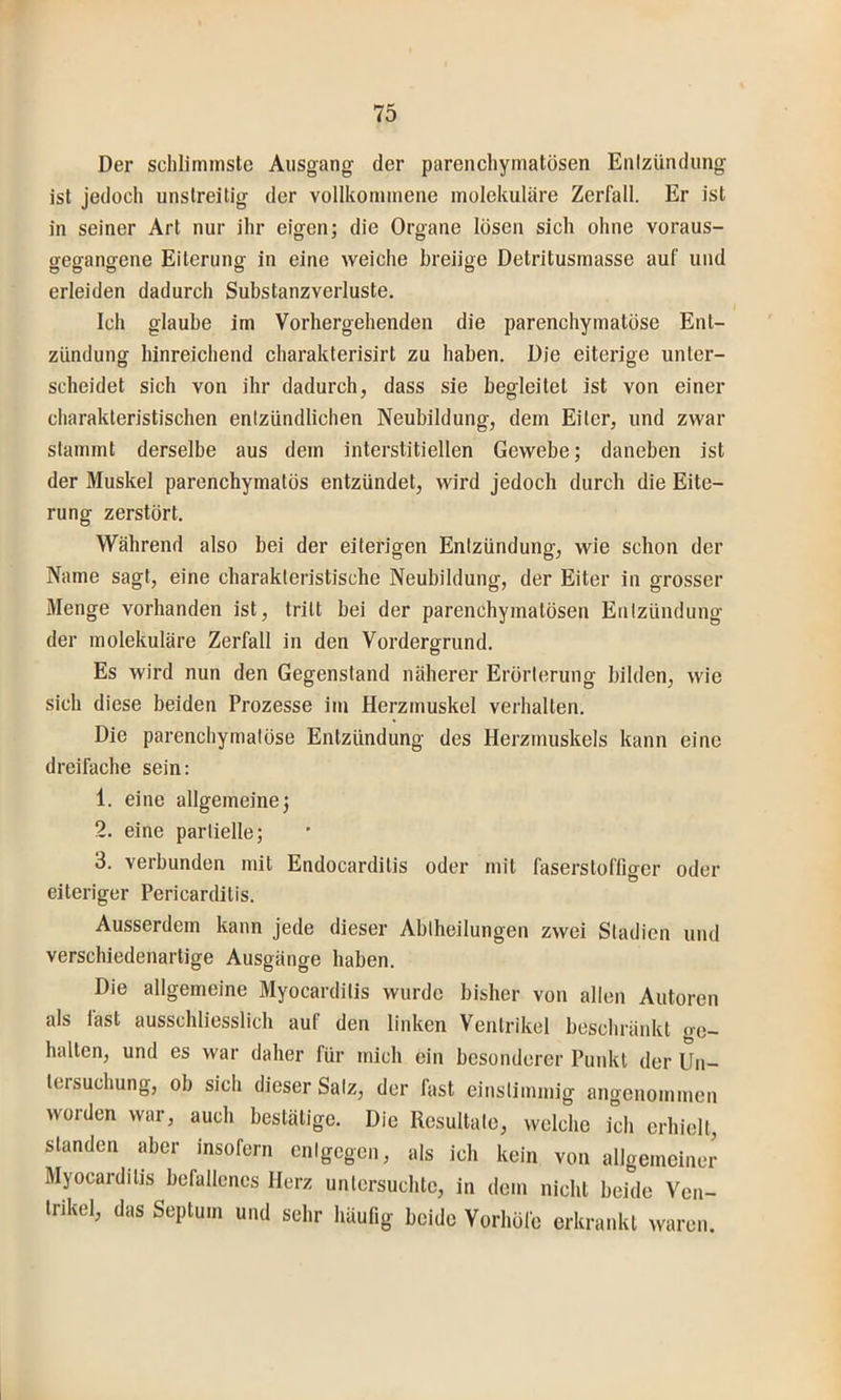 Der schlimmste Ausgang der parenchymatösen Enizündung ist jedoch unstreitig der vollkommene molekulare Zerfall. Er ist in seiner Art nur ihr eigen; die Organe lösen sich ohne voraus- gegangene Eiterung in eine weiche breiige Detritusmasse auf und erleiden dadurch Substanzverluste. Ich glaube im Vorhergehenden die parenchymatöse Ent- zündung hinreichend charakterisirt zu haben. Die eiterige unter- scheidet sich von ihr dadurch, dass sie begleitet ist von einer charakteristischen entzündlichen Neubildung, dem Eiter, und zwar stammt derselbe aus dem interstitiellen Gewebe; daneben ist der Muskel parenchymatös entzündet, wird jedoch durch die Eite- rung zerstört. Während also bei der eiterigen Enizündung, wie schon der Name sagt, eine charakteristische Neubildung, der Eiter in grosser Menge vorhanden ist, tritt bei der parenchymatösen Entzündung der molekulare Zerfall in den Vordergrund. o Es wird nun den Gegenstand näherer Erörterung bilden, wie sich diese beiden Prozesse im Herzmuskel verhalten. Die parenchymatöse Entzündung des Herzmuskels kann eine dreifache sein: 1. eine allgemeine; 2. eine partielle; 3. verbunden mit Endocarditis oder mit faserstoffmer oder eiteriger Pericardilis. Ausserdem kann jede dieser Ablheilungen zwei Stadien und verschiedenartige Ausgänge haben. Die allgemeine Myocarditis wurde bisher von allen Autoren als last ausschliesslich auf den linken Ventrikel beschräidvt tre- halten, und es war daher für mich ein besonderer Punkt der Un- tersuchung, ob sich dieser Salz, der last einstimmig angenommen worden war, auch bestätige. Die Resultate, welche ich erhielt, standen aber insofern entgegen, als ich kein von allgemeiner Myocarditis befallenes Herz untersuchte, in dem nicht beide Ven- trikel, das Septum und sehr häufig beide Vorhöfe erkrankt waren.