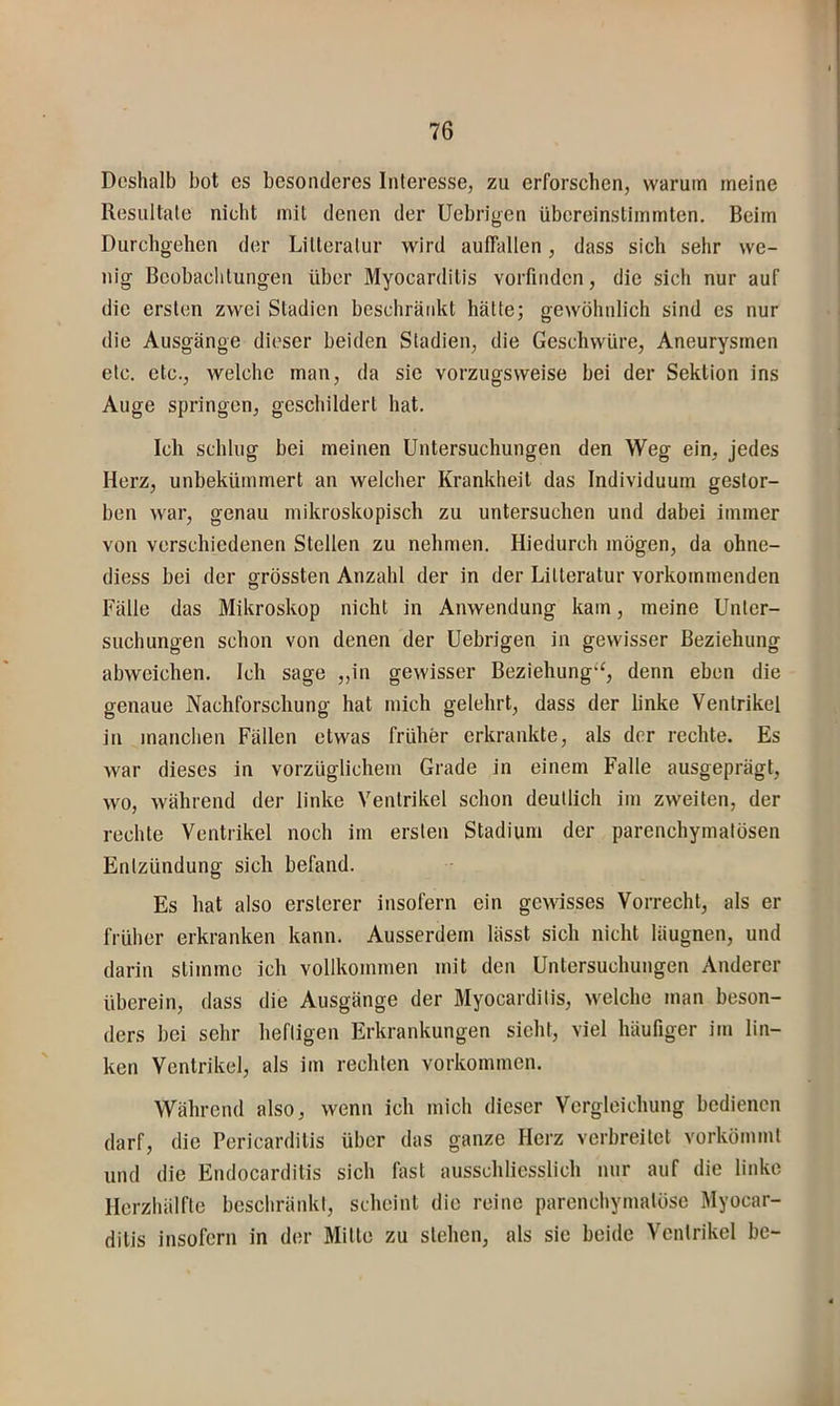 Deshalb bot es besonderes Interesse, zu erforschen, warum meine Resultate nicht mit denen der Uebrigen übereinstimmten. Beim Durchgehen der Litteratur wird auffallen, dass sich sehr we- nig Beobachtungen über Myocarditis vorfinden, die sich nur auf die ersten zwei Stadien beschränkt hätte; gewöhnlich sind cs nur die Ausgänge dieser beiden Stadien, die Geschwüre, Aneurysmen etc. etc., welche man, da sie vorzugsweise bei der Sektion ins Auge springen, geschildert hat. Ich schlug bei meinen Untersuchungen den Weg ein, jedes Herz, unbekümmert an welcher Krankheit das Individuum gestor- ben war, genau mikroskopisch zu untersuchen und dabei immer von verschiedenen Stellen zu nehmen. Hiedurch mögen, da ohne- diess bei der grössten Anzahl der in der Litteratur vorkommenden Fälle das Mikroskop nicht in Anwendung kam, meine Unter- suchungen schon von denen der Uebrigen in gewisser Beziehung abweichen. Ich sage „in gewisser Beziehung'^, denn eben die genaue Nachforschung hat mich gelehrt, dass der linke Ventrikel in manchen Fällen etwas früher erkrankte, als der rechte. Es war dieses in vorzüglichem Grade in einem Falle ausgeprägt, wo, während der linke Ventrikel schon deutlich im zweiten, der rechte Ventrikel noch im ersten Stadium der parenchymatösen Entzündung sich befand. Es hat also ersterer insofern ein gewisses Vorrecht, als er früher erkranken kann. Ausserdem lässt sich nicht läugnen, und darin stimme ich vollkommen mit den Untersuchungen Anderer überein, dass die Ausgänge der Myocarditis, welche man beson- ders bei sehr heftigen Erkrankungen sieht, viel häufiger im lin- ken Ventrikel, als im rechten Vorkommen. Während also, wenn ich mich dieser Vergleichung bedienen darf, die Pericardilis über das ganze Herz verbreitet vorkömmt und die Endocardilis sich fast ausschliesslich nur auf die linke Herzhälfte beschränkt, scheint die reine parenchymatöse Myocar- ditis insofern in der Mitte zu stehen, als sie beide Ventrikel be-