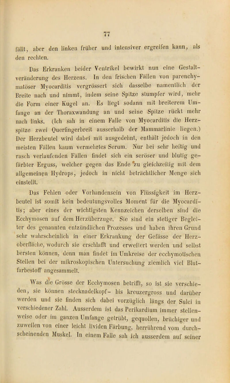 fälll, aber den linken früher und intensiver ergreifen kann, als den rechten. Das Erkranken beider Ventrikel bewirkt nun eine Geslalt- veränderuno' des Herzens. In den Irisolicn Fällen von parenchy- O inatöser Myocarditis vergrössert sich dasselbe namentlich der Breite nach und nimmt, indem seine Spitze stumpfer wird, mehr die Form einer Kugel an. Es liegt sodann mit breiterem Um- fange an der Thoraxwandung an und seine Spitze rückt mehr nach links. (Ich sah in einem Falle von Myocarditis die Herz- spitze zwei Ouerlingerbreit ausserhalb der Mammarlinie liegen.) Der Herzbeutel wird dabei mit ausgedehnt, enthält jedoch in den meisten Fällen kaum vermehrtes Serum. Nur bei sehr heftig und rasch verlaufenden Fällen findet sich ein serüser und blutig ge- färbter Erguss, welcher gegen das Ende ^u gleichzeitig mit dem allgemeinen Hydrops, jedoch in nicht beträchtlicher Menge sich einstellt. Das Fehlen oder Vorhandensein von Flüssigkeit im Herz- beutel ist somit kein bedeutungsvolles Moment für die Myocardi- tis; aber eines der wichtigsten Kennzeichen derselben sind die Ecchymosen auf dem Herzüberzuge. Sie sind ein stetiger Beglei- ter des genannten entzündlichen Prozesses und haben ihren Grund sehr wahrscheinlich in einer Erkrankung der Gefässe der Herz- O Oberfläche, Avodurch sie erschlafft und erweitert werden und selbst bersten können, denn man findet im Umkreise der ecchymotischcn Stellen bei der mikroskopischen Untersuchung ziemlich viel Blut- farbestoff angesammelt. Was die Grosse der Ecchymosen betrifft, so ist sie verschie- den, sie können Stecknadelkopf- bis kreuzergross und darüber werden und sie finden sich dabei vorzüglich längs der Sulci in verschiedener Zahl. Ausserdem ist das Perikardium immer stellen- weise oder im ganzen Umfange getrübt, gequollen, brüchiger und zuweilen von einer leicht lividen Färbung, herriihrend vom durch- scheinenden Muskel. In einem Falle sah ich ausserdem auf seiner