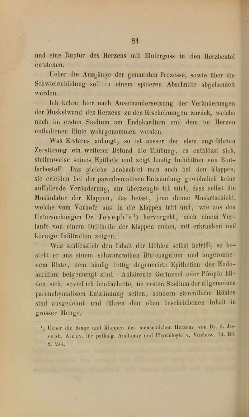 und eine Ruptur des Herzens mit Bluterguss in den Herzbeutel entstehen, lieber die Ausgänge der genannten Prozesse, sowie über die Schwielenbildung soll in einem späteren Absclinilte abgebandelt werden. Teil kehre hier nach Auseinandersetzung der Veränderungen der Muskelwand des Herzens zu den Erscheinungen zurück, welche noch im ersten Stadium am Endokardium und dem im Herzen enthallenen Blute \yahrgenommen werden. Was Ersteres anlangt, so ist ausser der eben angeführten Zerstörung ein weiterer Befund die Trübung, es entblösst sich, stellenweise seines Epithels und zeigt häufig Imbibition von Blul- farbestolf. Das gleiche bcobachlet man auch bei den Klappen, sie erleiden bei der parenhymalösen Enlzündung gewöhnlich keine auffallende Veränderuno-, nur überzeuote ich mich, dass selbst die Muskulatur der Illappen, das heisst, jene dünne Muskelschicht, welche vom Vorhofe aus in die Klappen tritt und, wie aus den Unlersucliungen Dr. Josepli’s’) bervorgeht, nach einem Ver- laufe von einem Dritlhiule der Klappen enden, mit erkranken und körnige Infiltration zeigen. Was schliesslich den Inhalt der Höhlen selbst betrifft, so be- steht er aus einem sebwarzrothen Blulcoagulum und ungeronne- nem Blute, deni häufig fettig degenerirte Epitbelien des Endo- kardiura beigemengt sind. Adhärente Gerinnsel oder Pfröpfc bil- <len sich, soviel ich beobachtete, im ersten Stadium der allgemeinen parenchymatösen Entzündung selten, sondern sämmtliche Höhlen sind ausgedehnt und führen den oben beschriebenen Inhalt in grosser Menge. *J Ueber die llmge und Klappen des incnscliliclieii Herzens von Ur. S. Jo- seph. Arcliiv. für palliolg. Anatomie und Physiologie v. Virchow. 14. Bd. S. 241.