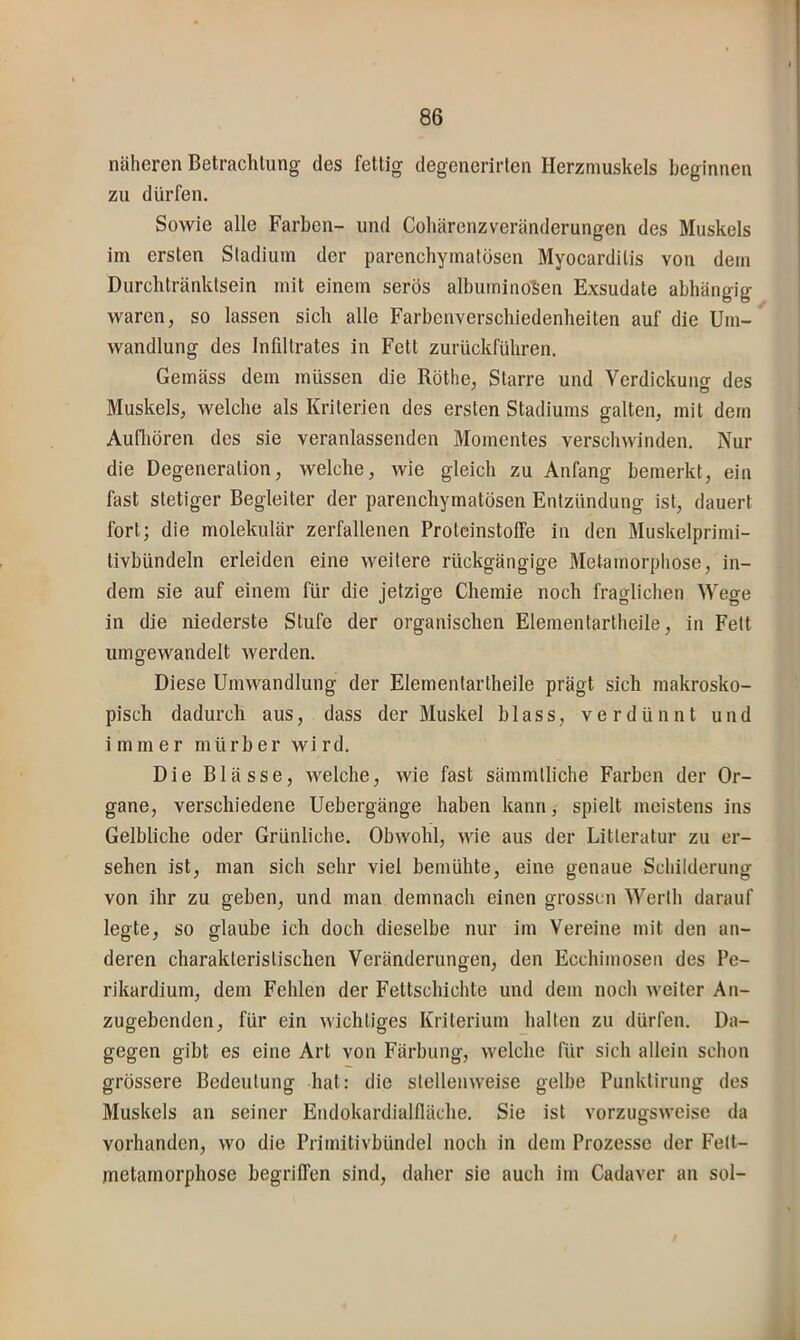 näheren Betrachtung des fettig degenerirten Herzmuskels beginnen zu dürfen. Sowie alle Farben- und Cohärenzveränderungen des Muskels im ersten Stadium der parenchymatösen Myocarditis von dem Durchtränktsein mit einem serös albuminoSen Exsudate abhängig waren, so lassen sich alle Farbenverschiedenheiten auf die Um- wandlung des Infiltrates in Fett zurückführen. Gemäss dem müssen die Röthe, Starre und Yerdickunor des Muskels, welche als Kriterien des ersten Stadiums galten, mit dem Aufliören des sie veranlassenden Momentes verschwinden. Nur die Degeneration, welche, wie gleich zu Anfang bemerkt, ein fast stetiger Begleiter der parenchymatösen Entzündung ist, dauert fort; die molekulär zerfallenen Proteinstoffe in den Muskelprimi- tivbündeln erleiden eine weitere rückgängige Metamorphose, in- dem sie auf einem für die jetzige Chemie noch fraglichen \Vege in die niederste Stufe der organischen Elementartheile, in Fett umgewandelt werden. Diese Umwandlung der Elementartheile prägt sich makrosko- pisch dadurch aus, dass der Muskel blass, verdünnt und immer mürber wird. Die Blässe, welche, wie fast sämmtliche Farben der Or- gane, verschiedene Uebergänge haben kann, spielt meistens ins Gelbliche oder Grünliche. Obwohl, wie aus der Litleratur zu er- sehen ist, man sich sehr viel bemühte, eine genaue Schilderung von ihr zu geben, und man demnach einen grossen Werth darauf legte, so glaube ich doch dieselbe nur im Vereine mit den an- deren charakteristischen Veränderungen, den Ecchimoseu des Pe- rikardium, dem Fehlen der Fettschichte und dem noch weiter Aii- zugebenden, für ein wichtiges Kriterium halten zu dürfen. Da- gegen gibt es eine Art von Färbung, welche für sich allein schon grössere Bedeutung hat: die stellenweise gelbe Punktirung des Muskels an seiner Endokardialfläche. Sie ist vorzugsweise da vorhanden, wo die Primitivbündel noch in dem Prozesse der Fett- jnetarnorphose begriffen sind, daher sie auch im Cadaver au sol-
