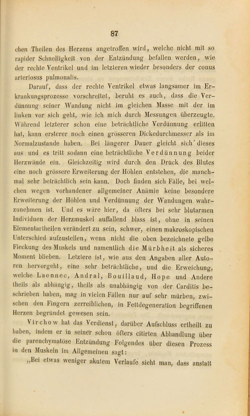 dien Tlieilen des Herzens angetroffen wird, welche nicht mit so rapider Schnelligkeit von der Entzündung hefallen werden, wie der rechte Ventrikel und im letzteren wieder besonders der conus arleriosus pulmonalis. Darauf, dass der rechte Ventrikel etwas langsamer im Er- krankungsprozesse vorschreitet, beruht es auch, dass die Ver- dünnung seiner Wandung nicht im gleichen Masse mit der im linken vor sich geht, wie ich mich durch Messungen überzeugte. Während letzterer schon eine beträchtliche Verdünnung erlitten hat, kann ersterer noch einen grösseren Dickedurchmesser als im Normalzustände haben. Bei längerer Dauer gleicht sich' dieses aus und es tritt sodann eine beträchtliche Verdünnung beider Herz wände ein. Gleichzeitig wird durch den Drück des Blutes eine noch grössere Erweiterung der Höhlen entstehen, die manch- mal sehr beträchtlich sein kann. Doch finden sich Fälle, bei wel- chen wegen vorhandener allgemeiner Anämie keine besondere Erweiterung der Höhlen und Verdünnung der Wandungen wahr- ziinehmen ist. Und es wäre hier, da öfters bei sehr blutarmen Individuen der Herzmuskel auffallend blass ist, ohne in seinen Elementarlheilen verändert zu sein, schwer, einen makroskopischen Unterschied aufzustellen, wenn nicht die oben bezeichnete gelbe Fleckung des Muskels und namentlich die Mürbheit als sicheres Moment blieben. Letztere ist, wie aus den Angaben aller Auto- ren hervorgeht, eine sehr beträchtliche, und die Erweichung, welche Laennec, Andral, Bouillaud, Hope und Andere theils als abhängig, theils als unabhängig von der Carditis be- schrieben haben, mag in vielen Fällen nur auf sehr mürben, zwi- schen den Fingern zerreiblichen, in Fettdegeneration begriffenen Herzen begründet gewesen sein. Virchow hat das Verdienst, darüber Aufschluss ertheilt zu haben, indem er in seinör schon öfters citirlen Abhandlung über die parenchymatöse Entzündung Folgendes über diesen Prozess in den Muskeln im Allgemeinen sagt: „Bei etwas weniger akutem Verlaufe sieht man, dass anstatt