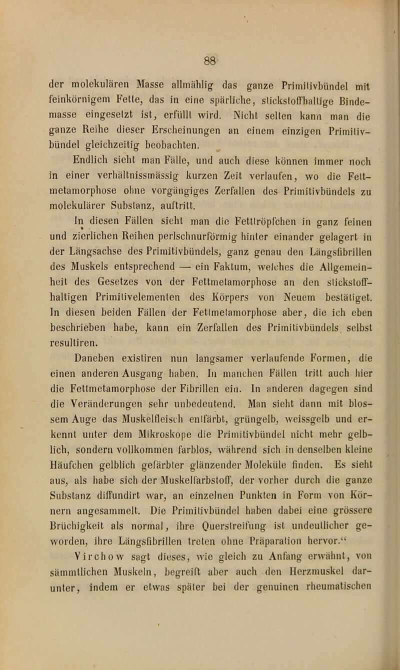 der molekularen Masse allmählig das ganze Priinilivbündel mit feinkörnigem Feite, das in eine spärliche, slicksfofThallige Binde- masse eingesetzt ist, erfüllt wird. Nicht seilen kann man die ganze Reihe dieser Erscheinungen an einem einzigen Primiliv- hündel gleichzeitig heohachten. Endlich sieht man Fälle, und auch diese können immer noch in einer verhältnissrnässig kurzen Zeit verlaufen, wo die Felt- metamorphose ohne vorgängiges Zerfallen des Primitivhündels zu molekulärer Substanz, auftritt. ln diesen Fällen sieht man die Fettlröpfchen in ganz feinen und zierlichen Reihen perlschnurförmig hinter einander gelagert in der Längsachse des Primitivbündels, ganz genau den Längsfibrillen des Muskels entsprechend — ein Faktum, welches die Allgemein- heit des Gesetzes von der Fettmetamorphose an den slickslolf- haltigen Primitivelemenlen des Körpers von Neuem bestätiget, ln diesen beiden Fällen der Fetlmelamorphose aber, die ich eben beschrieben habe, kann ein Zerfallen des Primitivhündels selbst resulliren. Daneben existiren nun langsamer verlaufende Formen, die einen anderen Ausgang haben, ln manchen Fällen tritt auch hier die Fettmetamorphose der Fibrillen ein. In anderen dagegen sind die Veränderungen sehr unbedeutend. Man sieht dann mit blos- sem Auge das Muskelfleisch entfärbt, grüngelb, weissgelb und er- kennt unter dem Mikroskope die Priinilivbündel nicht mehr gelb- lich, sondern vollkommen farblos, während sich in denselben kleine Häufchen gelblich gefärbter glänzender Moleküle finden. Es sieht aus, als habe sich der Muskellärbstoff, der vorher durch die ganze Substanz diffundirt war, an einzelnen Punkten in Form von Kör- nern angesammelt. Die Primitivbündel haben dabei eine grössere Brüchigkeit als normal, ihre Ouerstreilüng ist undeutlicher ge- worden, ihre Längsfibrillen treten ohne Präparation hervor.“ Virchow sagt dieses, wie gleich zu Anfang erwähnt, von sämmllichen Muskeln, begreilt aber auch den Herzmuskel dar- unter, indem er etwas später bei der genuinen rheumatischen