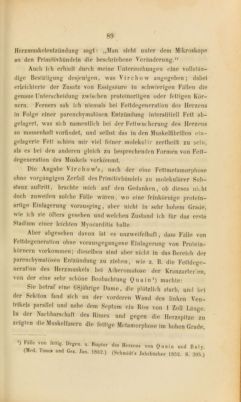 Herzimiskelentzündiing sagt: „Man siebt unter dem Mikroskope an den Priniilivbündeln die bescliriebene Veränderung.“ Audi icb erhielt durcb meine Untersuchunofen eine vollsiän- dige Besläligung desjenigen, was Vircbow angegeben; dabei erleicbterle der Zusatz von Essigsäure in sdiwierigen Fällen die genaue Unterscbeidung zwisdien proteinarligen oder fetligen Kör- nern. Ferners sab icb niemals bei Feltdeofeneration des Herzens in Folge einer parcndiymatösen Enizündung inlersliliell Fett ab- gelagert, Avas sieb namentlicb bei der Feüvvucberung des Herzens so massenbafi vorfindet, und selbst das in den Muskelfibrillen ein- gelagerle Fett schien mir viel feiner molekuliir zertheilt zu sein, als es bei den anderen gleich zu besprechenden Formen von Felt- degeneration des Muskels vorkömmt. Die Angabe Virchow’s, nach der eine Fetlmelamorphose ohne vorgängigen Zerfall des Primitivbündels zu molekulärer Sub- stanz auftritt, brachte mich auf den Gedanken, ob dieses nicht doch zuweilen solche Fälle M'ären, wo eine feinkörnige protein- artige Einlagerung vorausging, aber nicht in sehr hohem Grade, wie ich sie öfters gesehen und welchen Zustand ich für das erste Stadium einer leichten Myocarditis halte. Aber abgesehen davon ist es unzweifelhaft, dass Fälle von Fettdegeneralion ohne vorausgegangene Einlagerung von Protein- körnern Vorkommen; dieselben sind aber nicht in das Bereich der parenchymatösen Enizündung zu ziehen, wie z. B. die Feltdeo-e- neration des Herzmuskels bei Alberomatose der Kranzarterien, von der eine sehr schöne Beobachtung Quain') machte: Sie betraf eine 68jährige Dame, die plötzlich starb, und bei der Sektion fand sich an der vorderen Wand des linken Ven- trikels parallel und nahe dem Septum ein Riss von 1 Zoll Länge, ln der Nachbarschaft des Risses und gegen die Herzspitze zu zeigten die Muskelfasern die fettige Metamorphose im hohen Grade, <) Fälle von feuig. Degen, n. Ruptur des Herzens von Ouniu und ßnly. (Med. Times and Gaz. .lau. 1852.) (Schmidfs Jahrhücl.er 1852. S. 305.)
