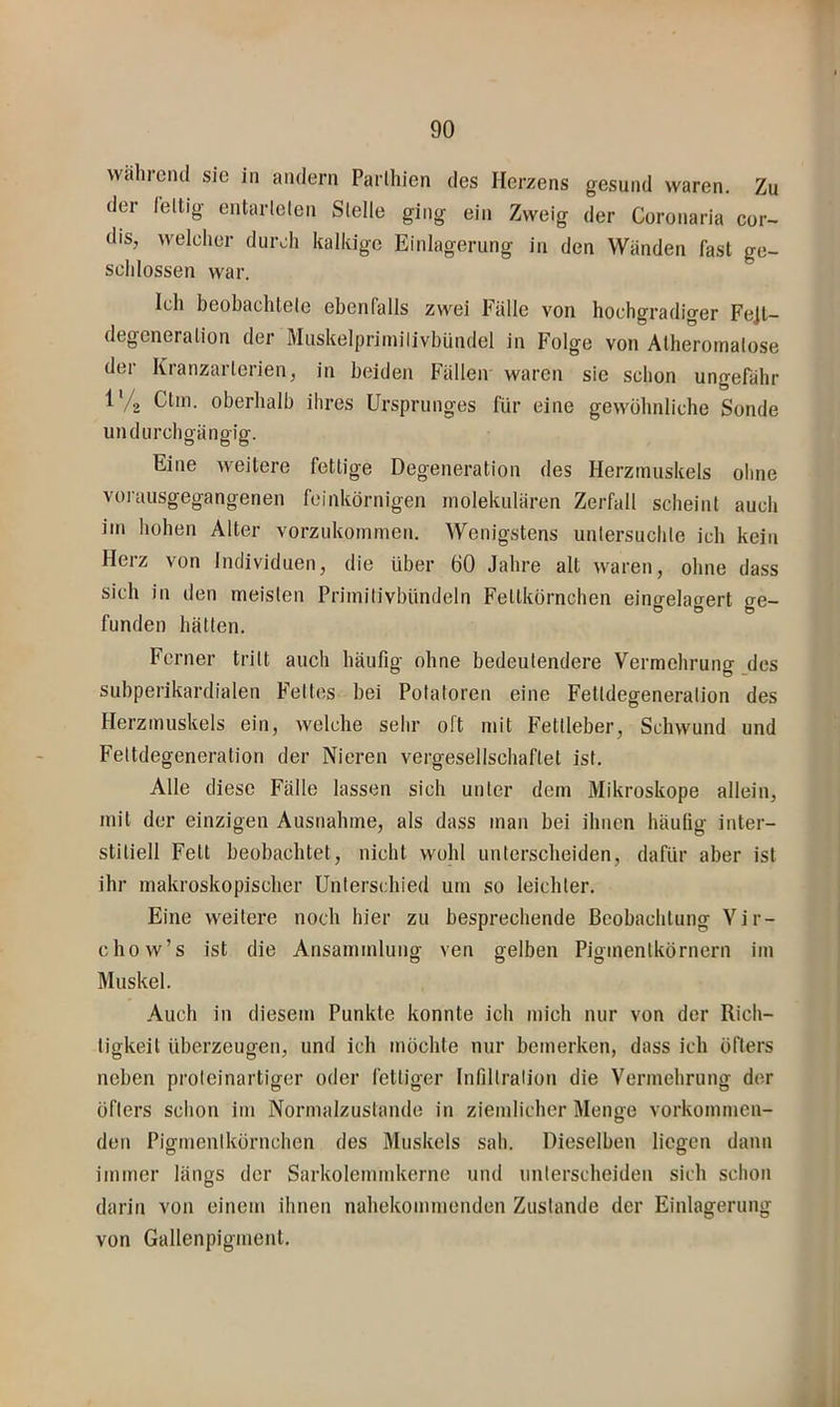 während sic in andern Parlhien des Herzens gesund waren. Zu der leltig entarlelen Stelle ging ein Zweig der Coronaria cor- dis, welcher durch kalkige Einlagerung in den Wänden fast ge- schlossen war. Ich beobachtete ebenfalls zwei Fälle von hochgradiger Fe]t- degeneration der Muskelprimilivhündel in Folge von Atheromatose der Kranzarterien, in beiden Fällen waren sie schon ungefähr 1 /g Ctin. oberhalb ihres Ursprunges für eine gewühnliche Sonde un durch gängig. Eine weitere fettige Degeneration des Herzmuskels oline vorausgegangenen feinkörnigen inolekulären Zerfall scheint auch im hohen Alter vorzukommen. Wenigstens untersuchte ich kein Herz von Individuen, die über 60 Jahre alt waren, ohne dass sich in den meisten Primitivbündeln Fettkörnchen eingelagert ge- funden hätten. Ferner tritt auch häufig ohne bedeutendere Vermehrung _des subperikardialen Fettes bei Potatoren eine Fettdegeneration des Herzmuskels ein, welche sehr oft mit Fettleber, Schwund und Fettdegeneralion der Nieren vergesellschaftet ist. Alle diese Fälle lassen sich unter dem Mikroskope allein, mit der einzigen Ausnahme, als dass man bei ihnen häufig inter- stitiell Fett beobachtet, nicht wohl unterscheiden, dafür aber ist ihr makroskopischer Unterschied um so leichter. Eine weitere noch hier zu besprechende Beobachtung Vir- chow’s ist die Ansammlung ven gelben Pigmentkörnern im Muskel. Auch in diesem Punkte konnte ich mich nur von der Rich- tigkeit überzeugen, und ich möchte nur bemerken, dass ich öfters neben proteinartiger oder fettiger Infiltration die Vermehrung der öfters schon im Normalzustände in ziemlicher Menge vorkommen- den Pigmentkörnchen des Muskels sah. Dieselben liegen dann immer längs der Sarkolemmkerne und unterscheiden sich schon darin von einem ihnen nahekommenden Zustande der Einlagerung von Gallenpigment.