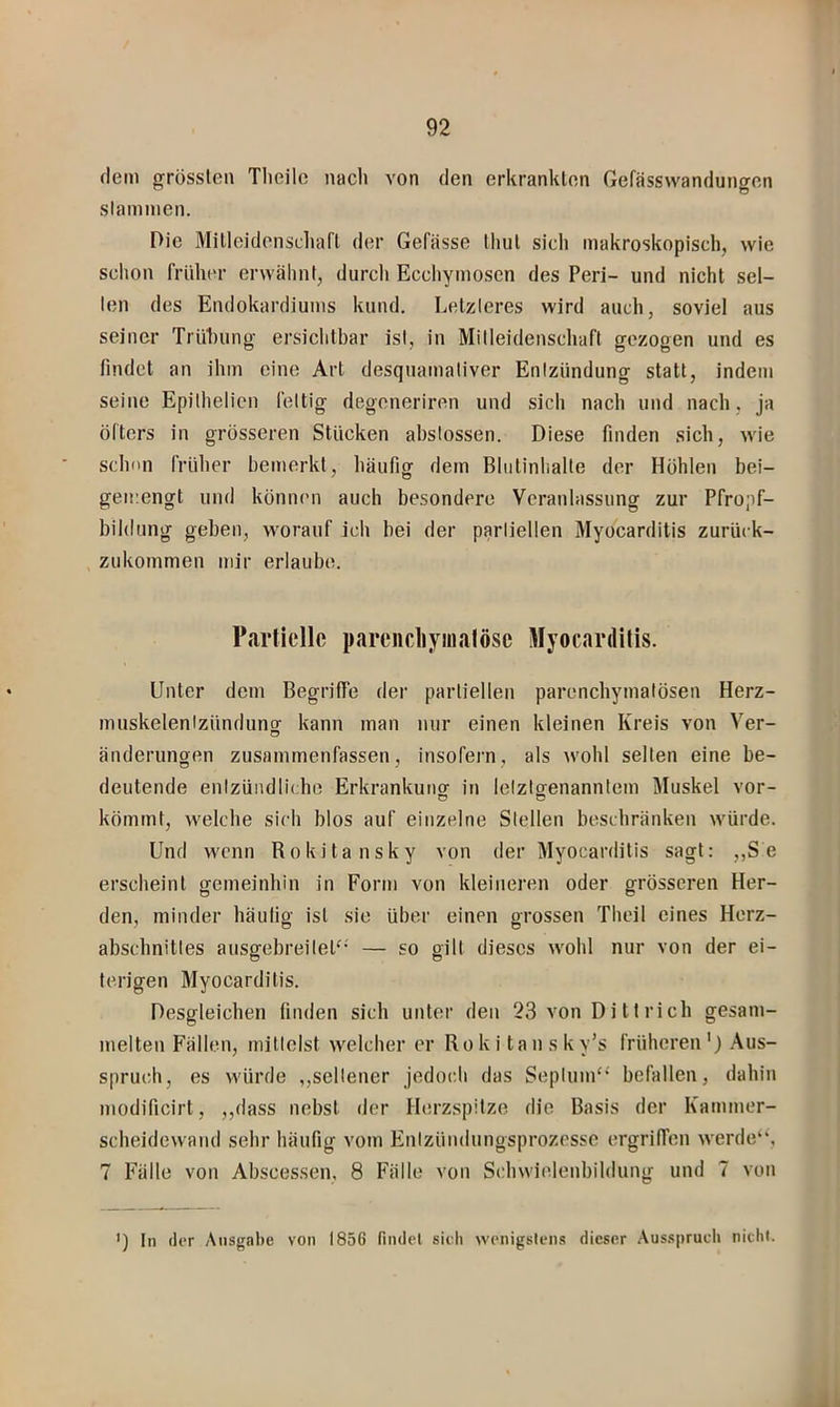 dem grössten Tlieile nacli von den erkrankten Gefässwandungen stammen. Die Milleidonscliari der Gefasse lliul sich makroskopisch, wie schon früher erwähnt, durcli Ecchymosen des Peri- und nicht sei- len des Endokardiums kund. Letzteres wird auch, soviel aus seiner TrUhung ersichtbar ist, in Mitleidenschaft gezogen und es findet an ihm eine Art desquamativer Entzündung statt, indem seine Epilhelicn fettig degeneriren und sich nach und nach, ja öfters in grösseren Stücken abslossen. Diese finden sich, wie schmi früher bemerkt, häufig dem Bhitinhalte der Höhlen bei- gemengt und können auch besondere Veranlassung zur Pfropf- bildung geben, worauf ich bei der partiellen Myocarditis zurück- zukoinmen mir erlaube. Partielle pareiidiymalöse Myocarditis. Unter dem Begrilfe der partiellen parenchymatösen Herz- muskelenizündunor kann man nur einen kleinen Kreis von Ver- O änderungen zusammenfassen, insofern, als wohl selten eine be- deutende enlzüiidlii he Erkrankung in letztgenanntem Muskel vor- kömmt, welche sich blos auf einzelne Stellen beschränken würde. Und wenn Rokitansky von der Myocarditis sagt: „S e erscheint gemeinhin in Form von kleineren oder grösseren Her- den, minder häulig ist sie über einen grossen Theil eines Herz- abschnitles ausgebreileP' — so gilt dieses wohl nur von der ei- terigen Myocarditis. Desgleichen finden sich unter den 23 von Di tt rieh gesam- melten Fällen, mittelst welcher er Roki tansky’s früheren') .Aus- spruch, es würde ,,seltener jedoch das Septum“ befallen, dahin modificirt, ,,dass nebst der Herzspitze die Basis der Kammer- scheidewand sehr häufig vom Enlzündungsprozesse ergriffen werde“, 7 Fälle von Abscessen. 8 Fälle von Schwielenbildung und 7 von ') ln (1er Ausgabe von 1856 findel sieh wenigstens dieser .Ausspruch nicht.