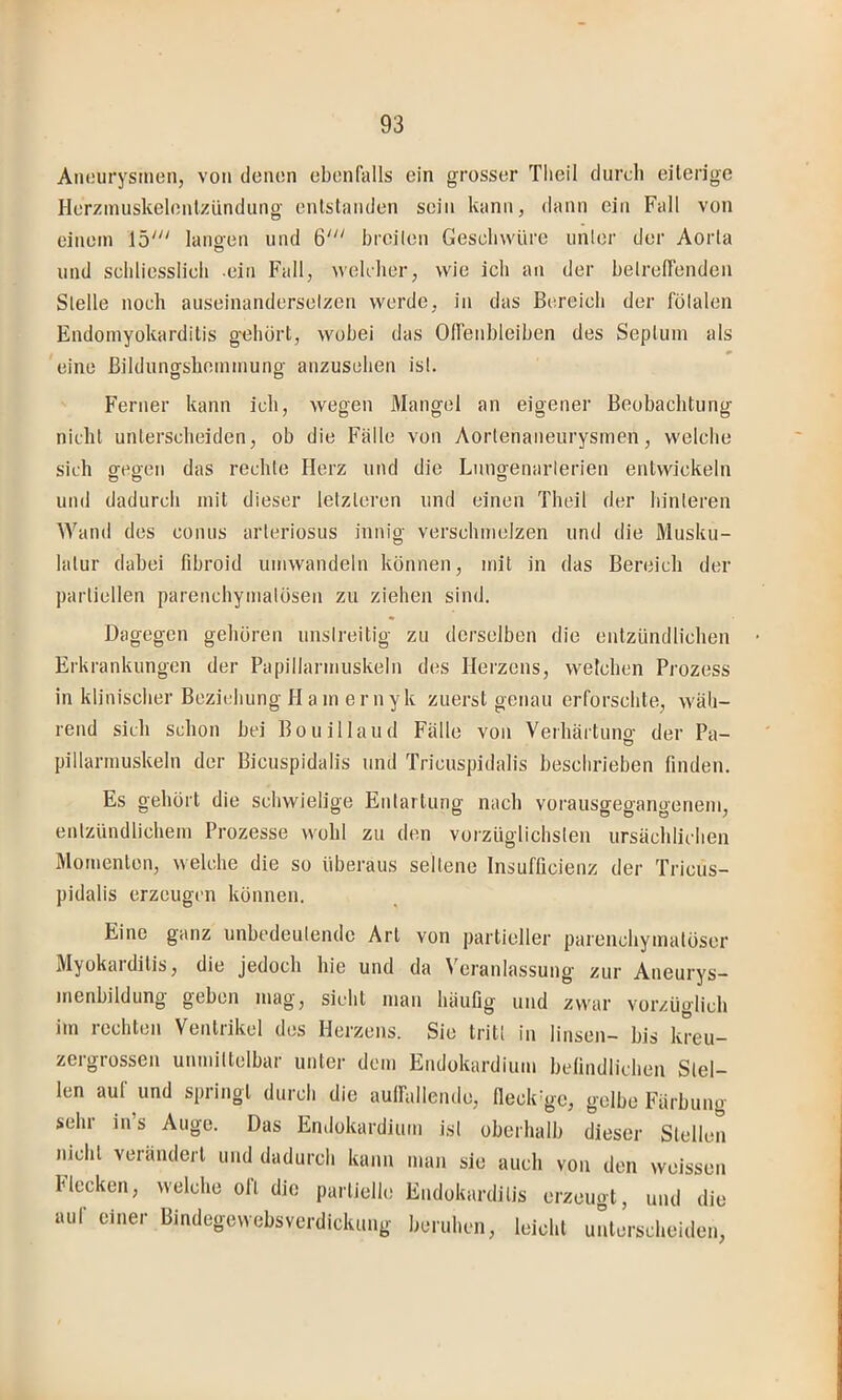 Aneurysmen, von denen ebenfalls ein grosser Tlieil durch eilerige Herzinuskelenlzündung enlstanden sein kann, dann ein Fall von einem 15' lano-en und 6' brcilen Geschwüre unler der Aorla und schliesslich ein Fall, welcher, wie ich an der helrelfenden Slelle noch auseinanderselzen werde, in das Bereich der fölalen Endomyokarditis gehört, wobei das Olfenhleihen des Sepliiin als eine Bilduncrshommung anzusehen isl. O O Ferner kann ich, wegen Mangel an eigener Beobachtung nicht unterscheiden, ob die Fälle von Aortenaneurysmen, welche sich gegen das rechte Herz und die Lnugenarlerien entwickeln unil dadurch mit dieser letzteren und einen Theil der hinteren Wand des conus arteriosus innig verschmelzen und die Musku- latur dabei fibroid umwandeln können, mit in das Bereich der partiellen parenchymatösen zu ziehen sind. Dagegen gehören unstreitig zu derselben die entzündlichen Erkrankungen der Papillarmuskeln des Herzens, welchen Prozess in klinischer Beziehung H am er nyk zuerst genau erforschte, wäh- rend sich Schon bei Bouillaiid Fälle von Verhärtuno- der Pa- pillarmuskeln der Bicuspidalis und Tricuspidalis beschrieben finden. Es gehört die schwielige Entartung nach vorausgegangenem, entzündlichem Prozesse wohl zu den vorzüglichsten ursächlichen Momenten, welche die so überaus seltene Insufficienz der Tricus- pidalis erzeugen können. Eine ganz unbedeutende Art von partieller parenchymatöser Myokarditis, die jedoch hie und da Veranlassung zur Aneurys- nienbildung geben mag, sieht man häufig und zwar vorzüglich im rechten Ventrikel dos Herzens. Sie tritt in linsen- bis kreu- zergrossen unmittelbar unter dem Endokardium belindlichen Stel- len auf und springt durch die aulfallende, fleckige, gelbe Färbung sehr in s Auge. Das Entlokardium isl oberhalb dieser Stellen nicht verändert und dadurch kann man sie auch von den weissen Hecken, welche oll die partielle Endokarditis erzeugt, und die aul einer Bmdegewebsverdickung beruhen, leicht unterscheiden.