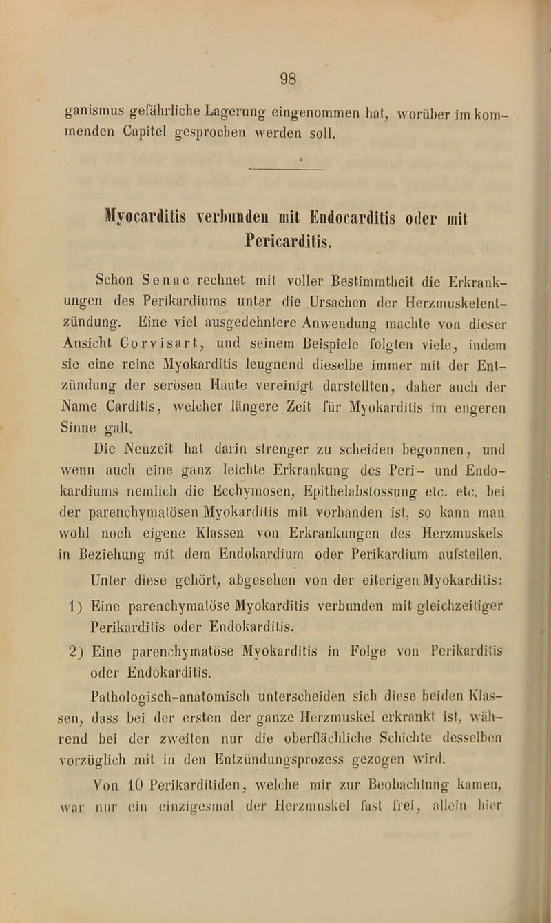 ganismus gefährliche Lagerung eingenommen hat, worüber im kom- menden Capitel gesprochen werden soll. Myocarditis verJMindeii mit Eudocardilis oder mit Pericarditis. Schon Senac rechnet mit voller Bestimmtheit die Erkrank- ungen des Perikardiiims unter die Ursachen der Herzmuskelent- zündung. Eine viel ausgedehntere Anwendung machte von dieser Ansicht Corvisart, und seinem Beispiele folgten viele, indem sie eine reine Myokarditis leugnend dieselbe immer mit der Ent- zündung der serösen Häute vereinigt darstellten, daher auch der Name Carditis, welcher längere Zeit für Myokarditis im engeren Sinne galt. Die Neuzeit hat darin strenger zu scheiden begonnen, und wenn auch eine ganz leichte Erkrankung des Peri- und Endo- kardiums nemlich die Ecchymosen, Epithelabstossung etc. etc. bei der parenchymatösen Myokarditis mit vorhanden ist, so kann man wohl noch eigene Klassen von Erkrankungen des Herzmuskels in Beziehung mit dem Endokardium oder Perikardium aufstellen. Unter diese gehört, abgesehen von der eiterigen Myokarditis: 1) Eine parenchymatöse Myokarditis verbunden mit gleichzeitiger Perikarditis oder Endokarditis. 2) Eine parenchymatöse Myokarditis in Folge von Perikarditis oder Endokarditis. Pathologisch-anatomisch unterscheiden sich diese beiden Klas- sen, dass bei der ersten der ganze Herzmuskel erkrankt ist, wäh- rend bei der zweiten nur die oberflächliche Schichte desselben vorzüglich mit in den Entzündungsprozess gezogen wird. Von 10 Perikarditiden, welche mir zur Beobachtung kamen, war nur ein einzigesnial der Herzmuskel fast frei, allein hier