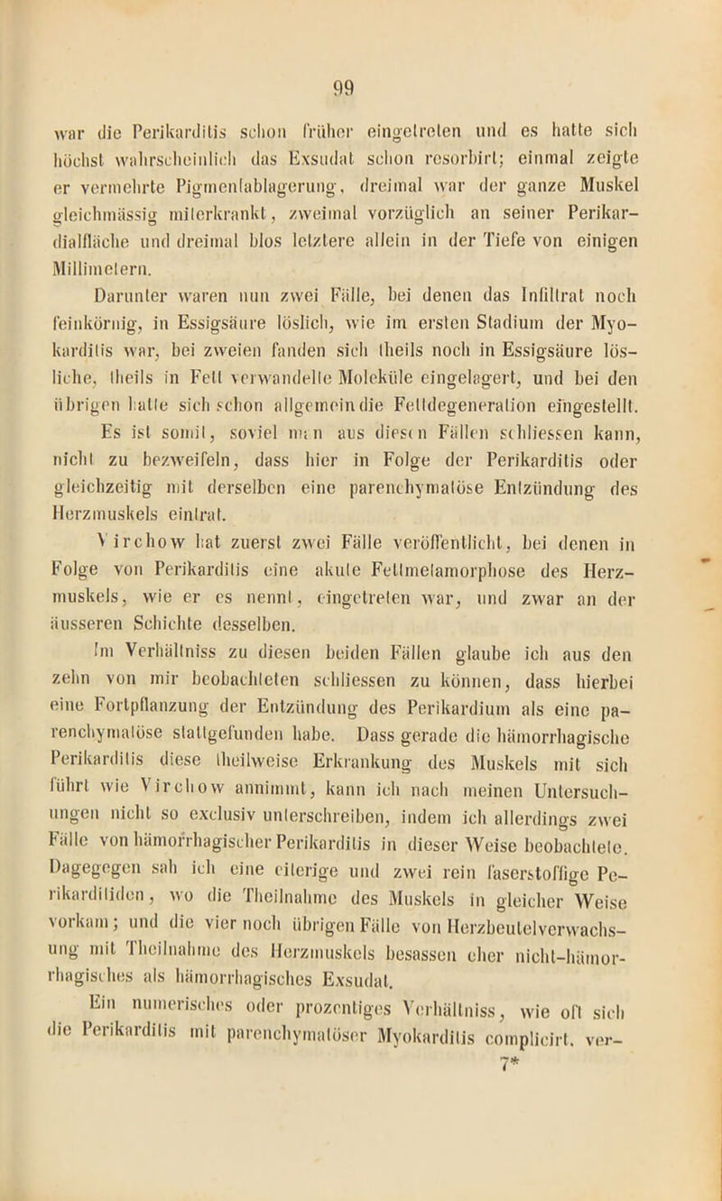 war die Perikarditis schon Irüher eingelrolen und es hatte sicli höchst wahrsclieinlicli das Exsudat schon resorbirt; einmal zeigte er vermehrte Pigmenlablagerung, dreimal war der ganze Muskel gleichmässig milerkrankt, zweimal vorzüglich an seiner Perikar- dialiläcbe und dreimal blos letztere allein in der Tiefe von einigen Millimeiern. Darunter waren nun zwei Falle, bei denen das Inlillrat noch feinkörnig, in Essigsäure löslich, wie im ersten Stadium der Myo- karditis war, bei zweien fanden sieb theils noch in Essigsäure lös- liche, Iheils in Fett verwandelte Moleküle eingelagert, und bei den übrigen hatte sich schon allgemein die Fetldegeneralion eingestellt. Es ist somit, soviel imu aus diesen Fällen scbliessen kann, nicht zu bezweifeln, dass hier in Folge der Perikarditis oder gleichzeitig mit derselben eine parentbymalöse Entzündung des Herzmuskels einlrat. Virebow hat zuerst zwei Fälle veröffentlicht, bei denen in Folge von Perikarditis eine akute Fetlmelamorpbose des Herz- muskels, wie er cs nennt, eingetrelen war, und zwar an der äusseren Schichte desselben. Im Vcrhällniss zu diesen beiden Fällen glaube ich aus den zehn von mir beobachteten scbliessen zu können, dass hierbei eine Fortpflanzung der Entzündung des Perikardium als eine pa- renchymatöse statigelunden habe. Dass gerade die hämorrhagische Perikarditis diese theilweise Erkrankung des Muskels mit sich führt wie Virebow annimmt, kann ich nach meinen Untersuch- ungen nicht so exclusiv unterschreiben, indem ich allerdings zwei Fälle von hämorrhagischer Perikarditis in dieser Weise beobachtete. Dagegegen sah ich eine eiterige und zwei rein läserstoffige Pe- rikardiliden, wo die Thcilnahme des Muskels in gleicher Weise vorkam; und die vier noch übrigen Fälle von Herzbeutelvorvvachs- ung mit 'Iheilnahme des Herzmuskels besasseii eher nicht-hämor- rhagisches als hämorrhagisches Exsudat. Ein numerisches oder prozentiges Verhältniss, wie oft sich die Perikarditis mit parenchymatöser Myokarditis complicirt. ver-