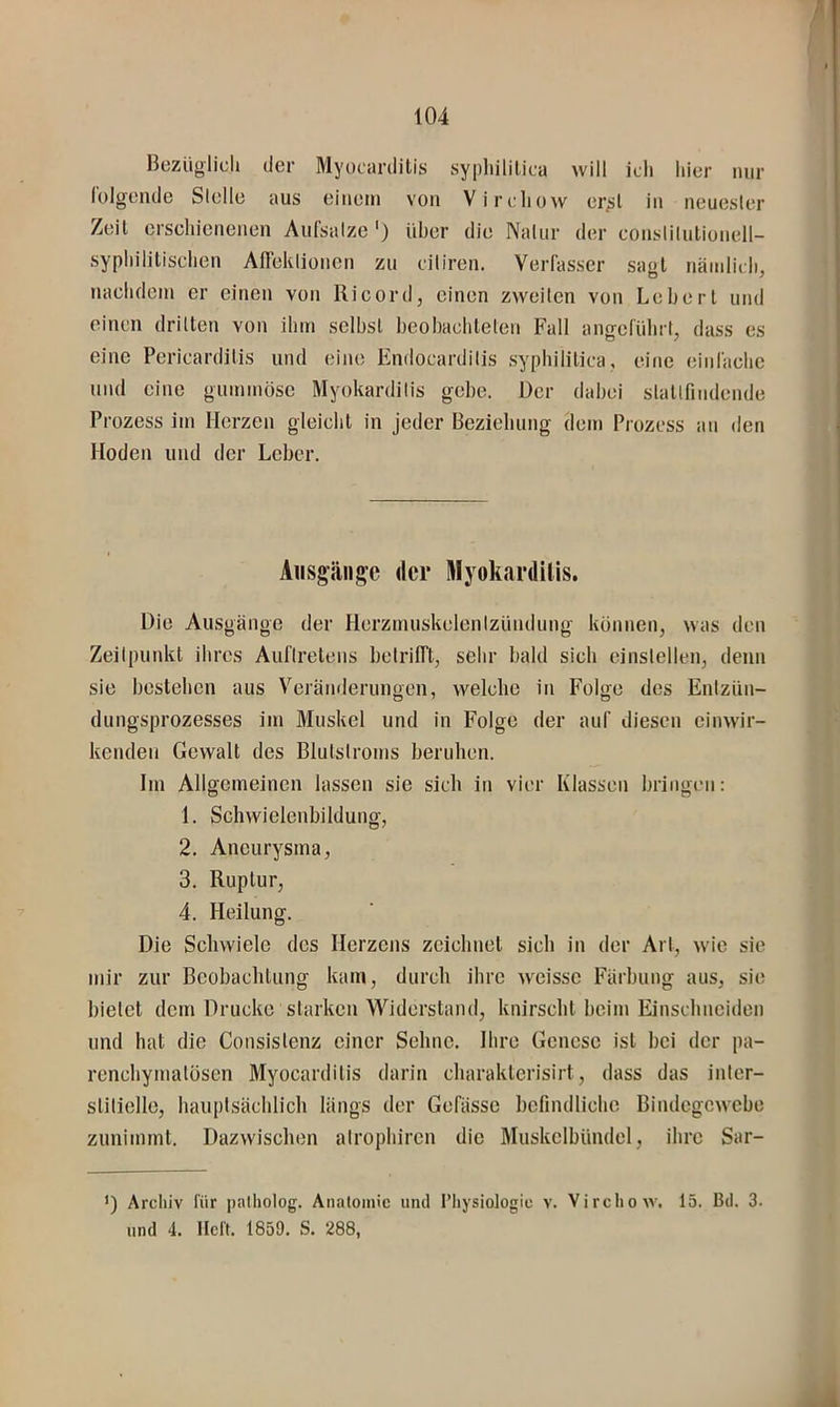 Bezüglidj der Myocardilis sypliililica will ich hier nur folgende Stelle aus einem von Vircliow er^l in neuesler Zeit erscliicnenen Aufsalze ') über die Naliir der conslilutionell- sypliililisclien AlTeklionen zu ciliren. Verfasser sagt näinlicli, naclidoin er einen von llicord, einen zweiten von Lebert und einen drillen von ilim selbst beobachteten Fall angeführt, dass es eine Pericarditis und eine Endocardilis syphilitica, eine einfache lind eine gummöse Myokarditis gebe. Der dabei slatlfindende Prozess im Herzen gleicht in jeder Beziehung dem Prozess an den Hoden und der Leber. Ausgänge der Myoluirdiüs. Die Ausgänge der Horzmuskclentzündung können, was den Zeitpunkt ihres Auftretens belrilTt, sehr bald sich einslellen, denn sie bestehen aus Verämlerungen, welche in Folge des Enlzün- dungsprozesses im Muskel und in Folge der auf diesen einwir- kenden Gewalt des Blutstroms beruhen. Im Allgemeinen lassen sie sich in vier Klassen bringen: 1. Schwielenbildung, 2. Aneurysma, 3. Ruptur, ’ 4. Heilung. Die Schwiele des Herzens zeichnet sich in der Art, wde sie mir zur Beobachtung kam, durch ihre weissc Färbung aus, sie bietet dem Drucke starken Widerstand, knirscht beim Einschneiden und hat die Consislenz einer Sehne. Ihre Genese ist bei der pa- renchymatösen Myocardilis darin charaklcrisirt, dass das inter- stitielle, hauptsächlich längs der Gefässe befindliche Bindegewebe zunimmt. Dazwischen alrophiren die Muskclbündel, ihre Sar- ’) Archiv für palholog. Aiialomic und Physiologie v. Virchow. 15. Bd. 3. und 4. Heft. 1859. S. 288,