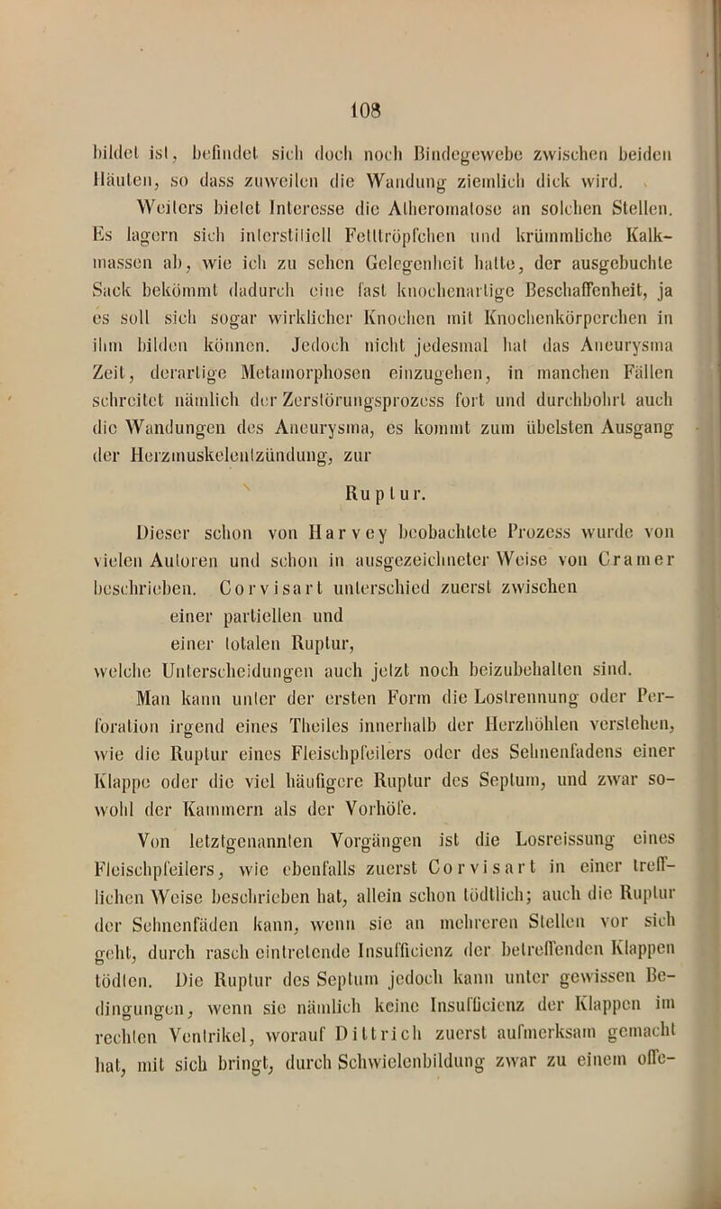 bildet ist, befnulct sicli doch nocli Biiulegewcbe zwischen beiden lläiilen, so dass zuweilen die Wandung ziemlich dick wird. Weilers bielet Interesse die Albcroinatose an solchen Stellen. Es lagern sich inlerstilicll Felltrüpfchen und krüinmliche Kalk- ma.ssen ab, wie ich zu sehen Gelegenheit hatte, der ausgebuchte Sack bekömmt dadurch eine last knochenartige Beschafienheit, ja es soll sich sogar wirklicher Knochen mit Knochenkörperchen in ihm bilden können. Jedoch nicht jedesmal hat das Aneurysma Zeit, derartige Metamorphosen einzugehen, in manchen Fallen schreitet nämlich der Zerstörungsprozess fort und durchbohrt auch die Wandungen des Aneurysma, es kommt zum übelsten Ausgang der Herzmuskelenlzündung, zur Ru p t u r. Dieser schon von Harvey beobachtete Prozess wurde von vielen Auloren und schon in ausgezeichneter Weise von Gramer beschrieben. Corvisart unterschied zuerst zwischen einer partiellen und einer totalen Ruptur, welche Unterscheidungen auch jetzt noch beizubehalten sind. Man kann unter der ersten Form die Loslrennung oder Per- foration irgend eines Theiles innerhalb der Herzhöhlen verstehen, wie die Ruptur eines Fleischpfeilers oder des Sebnenfadens einer Klappe oder die viel häufigere Ruptur des Septum, und zwar so- wohl der Kammern als der Vorhöfe. Von letztgenannten Vorgängen ist die Losreissung eines Fleiscbpfeilers, wie ebenfalls zuerst Corvisart in einer treff- lichen Weise beschrieben hat, allein schon tödtlich; auch die Ruptur der Sebnenfäden kann, wenn sie an mehreren Stellen vor sich geht, durch rasch eintretende Insufficienz der betreffenden Klappen tödlen. Die Ruptur des Septum jedoch kann unter gewissen Be- dino-ungen, wenn sie nämlich keine Insullicicnz der Klappen ini rechlcn Ventrikel, worauf Dittrich zuerst aufmerksam gemacht hat, mit sich bringt, durch Schwielenbildung zwar zu einem offc-