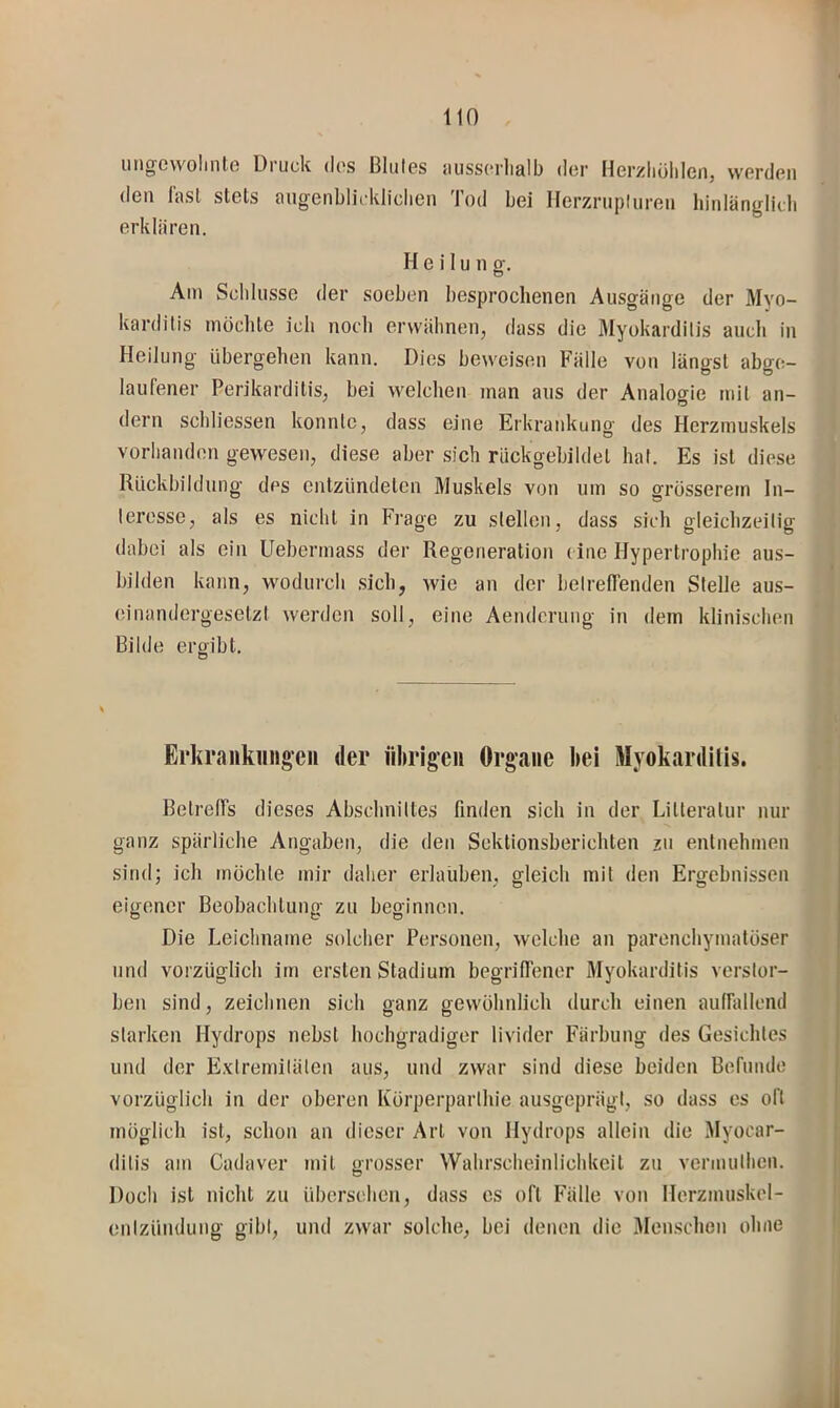 ungewoliiite Druck dos Blutes luissorlialb der Herzliöhlciij werden den l'asl stets aii^renblirkliclien Tod bei Herznipliiren hinlänglich erklären. Heilung. Am Schlüsse der soeben besprochenen Ausgänge der Myo- karditis möchte ich noch erwähnen, dass die Myokarditis auch in Heilung übergehen kann. Dies beweisen Fälle von längst abgo- laufener Perikarditis, bei welchen man aus der Analogie mit an- dern schliessen konnte, dass eine Erkrankung des Herzmuskels vorhanden gewesen, diese aber sich riickgebildet hat. Es ist diese Rückbildung des entzündeten Muskels von um so grösserem In- teresse, als es nicht in Frage zu stellen, dass sich gleichzeitig dabei als ein Uebermass der Regeneration (ine Hypertrophie aus- bilden kann, wodurch .sich, wie an der betrellenden Stelle aus- einandergesetzt werden soll, eine Aenderung in dem klinischen Bilde ergibt. Ei’krankiiiigen der übrigen Organe bei Myokardilis. BelrelTs dieses Abschnittes finden sich in der Litteralur nur ganz spärliche Angaben, die den Sektionsberichten zu entnehmen sind; ich möchte mir daher erlaliben, gleich mit den Ergebnissen eigener Beobachtung zu beginnen. Die Leichname solcher Personen, welche an parenchymatöser und vorzüglich im ersten Stadium begrilTener Myokarditis verstor- ben sind, zeichnen sich ganz gewöhnlich durch einen auirallend starken Hydrops nebst hochgradiger livider Färbung des Gesichtes und der E.xtremitälen aus, und zwar sind diese beiden Berunde vorzüglich in der oberen Körperparthie ausgeprägt, so dass es oft möglich ist, schon an dieser Art von Hydrops allein die Myocar- ditis am Cadaver mit grosser Wahrscheinlichkeit zu vermuthen. Doch ist nicht zu übersehen, dass es oft Fälle von Herzmuskel- entzündung gibt, und zwar solche, bei denen die Menschen ohne