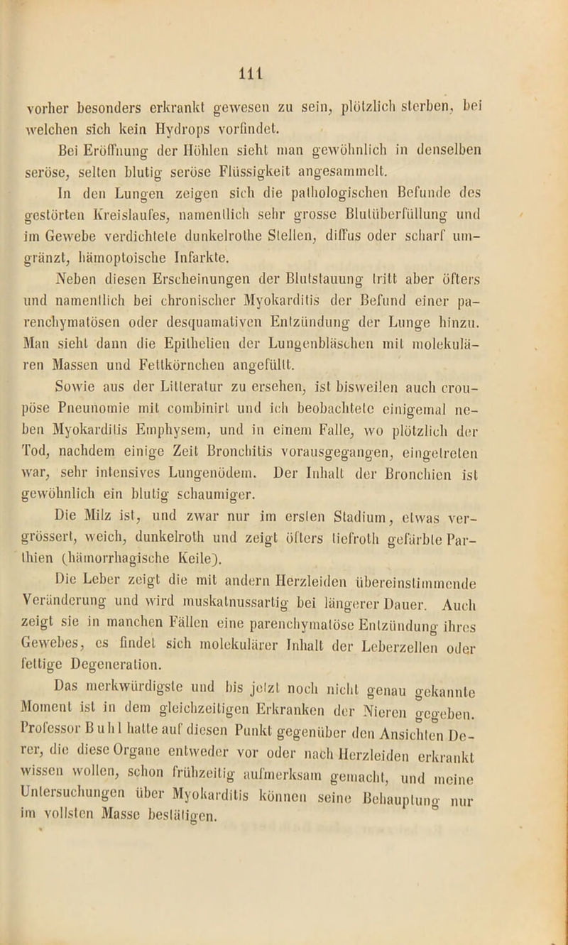 vorher besonders erkrankt gewesen zu sein, plülzlicli sterben, bei welchen sich kein Hydrops vorfindet. Bei ErötTiiung der Höhlen sieht man geAvühnlich in denselben seröse, selten blutig seröse Flüssigkeit angesaminelt. In den Lungen zeigen sich die pathologischen Befunde des gestörten Kreislaufes, namenllich sehr grosse Blutüberfüllung und iin Gewebe verdichtete dunkelrothe Stellen, diffus oder scharf um- gränzt, häinoptoische Infarkte. Neben diesen Erscheinungen der Blutstauung tritt aber öfters und namentlich bei chronischer Myokarditis der Befund einer pa- renchymatösen oder desquamativen Entzündung der Lunge hinzu. Man sieht dann die Epithelien der Lungenbläschen mit molekula- ren Massen und Fettkörnchen angefültt. Sowie aus der Litteratur zu ersehen, ist bisweilen auch crou- pöse Pneunomie mit combinirt und ich beobachtete einigemal ne- ben Myokarditis Emphysem, und in einem Falle, wo plötzlich der Tod, nachdem einige Zeit Bronchitis vorausgegangen, eingetreten war, sehr intensives Lungenödem. Der Inhalt der Bronchien ist gewöhnlich ein blutig schaumiger. Die Milz ist, und zwar nur im ersten Stadium, etwas ver- grössert, weich, dunkelroth und zeigt öfters tiefroth gefärbte Par- Ihien (hämorrhagische Keile). Die Leber zeigt die mit andern Herzleiden übereinstimmende Veränderung und wird muskatnussartig bei längerer Dauer. Auch zeigt sie in manchen Fällen eine parenchymatöse Entzündung ihres Gewebes, cs findet sich inolekulärer Inhalt der Leberzellen oder fettige Degeneration. Das merkwürdigste und bis jetzt noch nicht genau gekannte Moment ist in dem gleichzeitigen Erkranken der Nieren gegeben. Prolessor Buhl hatte auf diesen Punkt gegenüber den Ansichten De- rer, die diese Organe entweder vor oder nach Herzleiden erkrankt wissen wollen, schon frühzeitig aufmerksam gemacht, und meine Untersuchungen über Myokarditis können seine Behauptuno- m,r im vollsten Masse bestätigen. °