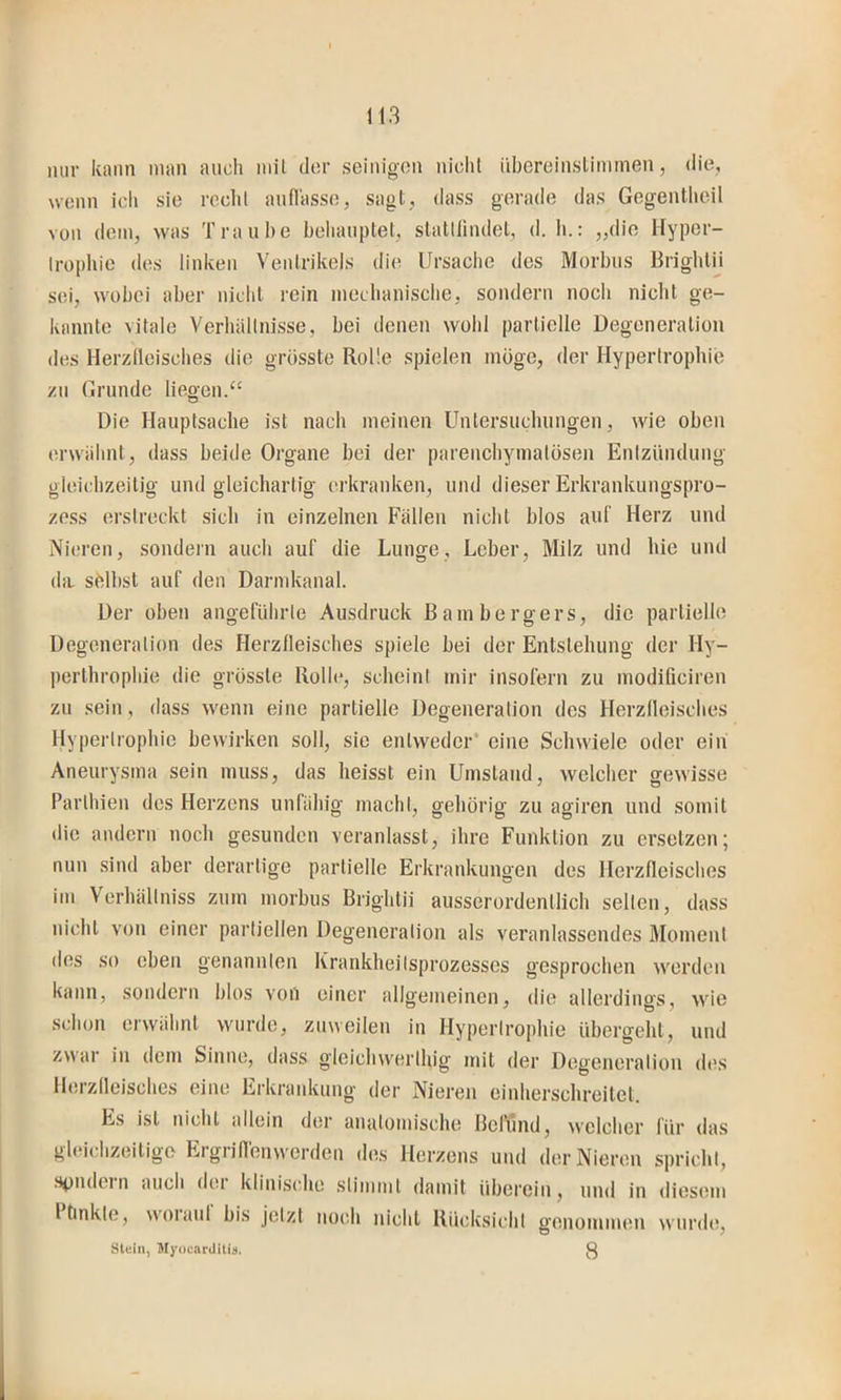nur kann inan auch niil der seinigon nicht übereinslinunen, die, wenn icli sie recht aufl'asse, sagt, dass gerade das Gegenlheil von dem, was Traube beliauptet, statllindet, d. Ii.: „die Hyper- trophie des linken Ventrikels die Ursaclic des Morbus Brighlii sei, wobei aber nicht rein mechanisclie, sondern noch nicht ge- kannte vitale Verhällnisse, bei denen wohl partielle Degeneration des Herzlleisches die grüsste Rolle spielen möge, der Hypertrophie zu Grunde liegen.“ Die Hauptsache ist nach meinen Untersuchungen, wie oben erwiihnt, dass beide Organe bei der pareiicbymatösen Entziindung gleichzeitig und gleichartig erkranken, und dieser Erkrankungspro- zess erstreckt sich in einzelnen Fällen nicht blos auf Herz und Nieren, sondern auch auf die Lunge, Leber, Milz und hie und da. sblbst auf den Darmkanal. Der oben angeführte Ausdruck ßainbergers, die partielle Degeneration des Herzfleisches spiele bei der Entstehung der Hy- perthrophie die grösste Rolle, scheint mir insofern zu modificiren zu sein , dass wenn eine partielle Degeneration des Herzfleisches Hypertrophie bewirken soll, sie entweder’ eine Schwiele oder ein Aneurysma sein muss, das heisst ein Umstand, welcher gewisse Parthien des Herzens unfähig macht, gehörig zu agiren und somit die andern noch gesunden veranlasst, ihre Funktion zu ersetzen; nun sind aber derartige partielle Erkrankungen des Herzfleisches im Verhällniss zum morbus Brightii ausserordentlich selten, dass nicht von einer partiellen Degeneration als veranlassendes Moment des so eben genannten Krankheilsprozesses gesprochen werden kann, sondern blos von einer allgemeinen, die allerdings, wie schon erwähnt wurde, zuweilen in Hypertrophie übergeht, und zwar in dem Sinne, dass gleiclnverlhig mit der Degeneration des Herzfleisches eine Erkraidvung der Nieren einherschreitet. Es ist nicht allein der anatomische Befund, welcher für das gleichzeitige Ergriflenwerdeu des Herzens und der Nieren spricht, .spndcin auch doi klinische stimmt damit iibereiu, und in diesem I linkte, w'oiaul bis jetzt noch nicht Rücksicht genommen wurde, Stein, Myocarditiii. 3