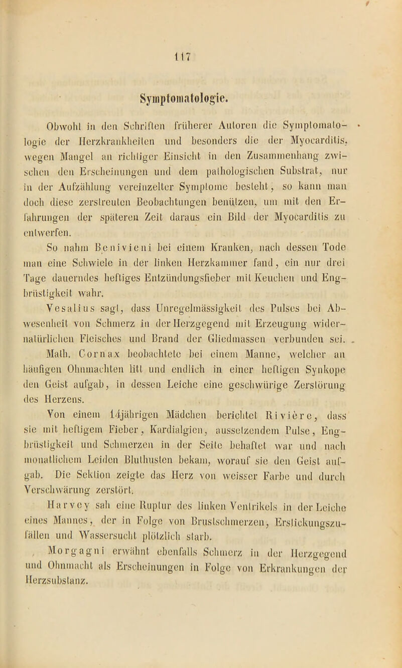 t 117 Syiiiploiiiatologic. Obwohl in (len Sclirineii friilicrer Autoren die Symplomalo- • logic der Herzkranklicilen und besonders die der Myocarditis. wegen Mangel an richliger Einsielil in den Zusaminenliang zwi- schen den Erscheinungen und dein palhologischen Substrat, nur in der Aufzählung vereinzelter Syniploine besteht, so kann inan doch diese zerstreuten Beobachtungen benützen, um mit den Er- lährungen der späteren Zeit daraus ein Bild der Myocarditis zu entwerfen. So nahm Benivieni bei einem Kranken, nach dessen Tode mau eine Schwiele in der linken Herzkammer fand, ein nur drei 'fage dauerndes heftiges Entzündungslieber mit Keuchen und Eng- brüstigkeit wahr. Vesali US sagt, dass Unregelmässigkeit des Pulses bei Ab- wesenheit von Schmerz in der Herzgegend mit Erzeugung wider- natürlichen Fleisches und Brand der Gliedmassen verbunden sei. . Math. Cornax beobachtete bei einem Manne, welcher an häufigen Ohninachten litt und endlich in einer heftigen Synkope den Geist aufgab, in dessen Leiche eine geschwürige Zerstörung des Herzens. Von einem 14jährigen Mädchen berichtet Ri viere, dass sie mit heftigem Fieber, Kardialgicn, ausselzcndem Pulse, Eng- brüstigkeit und Schmerzen in der Seite behaftet war und nach monatlichem Leiden Bluthusten bekam, worauf sie den Geist auf- gah. Die Sektion zeigte das Herz von weisser Farbe und durch Verschwärung zerstört. Harvey sah eine Ruptur des linken Ventrikels in der Leiche eines Mannes, der in Folge von Brustschmerzen, Erslickungszu- fällen und Wassersucht plötzlich starb. , Morgagni erwähnt ebenfalls Schmerz in der llorzirc.Deud O O und Ohnmacht als Erscheinungen in Folge von Erkrankungen der Herzsubstanz.