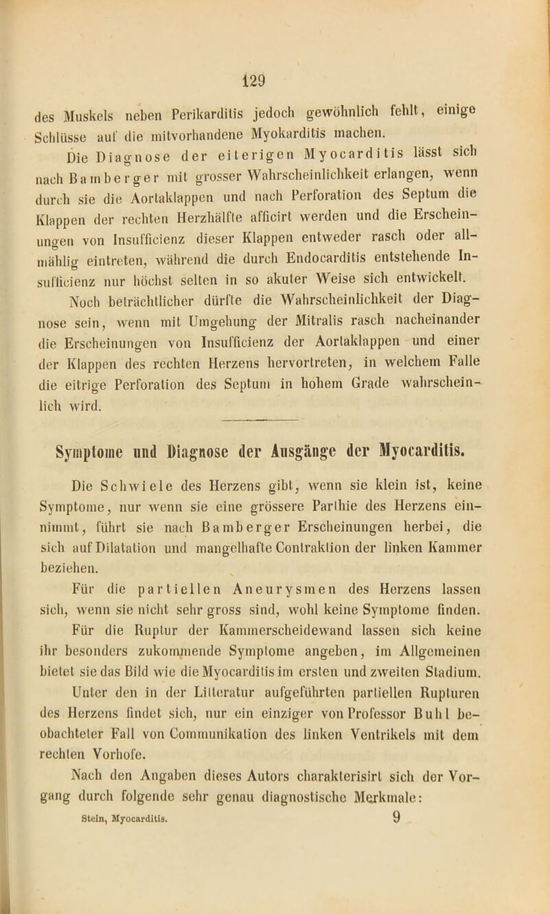 des Muskels neben Perikarditis jedoch gewöhnlich fehlt, einige Schlüsse auf die initvorhandene Myokarditis machen. Die Diagnose der eiterigen Myocarditis lässt sich nach Barn her ge r mit grosser Wahrscheinlichkeit erlangen, wenn durch sie die Aorlaklappen und nach Perforation des Septum die Klappen der rechten Herzhälfte afficirt werden und die Erschein- ungen von Insufficienz dieser Klappen entweder rasch oder all- mählicr eintreten, während die durch Endocarditis entstehende In- sulticienz nur höchst selten in so akuter Weise sich entwickelt. Noch beträchtlicher dürfte die Wahrscheinlichkeit der Diag- nose sein, wenn mit Umgehung der Mitralis rasch nacheinander die Erscheinungen von Insufficienz der Aortaklappen und einer der Klappen des rechten Herzens hervortreten, in welchem Falle die eitrige Perforation des Septum in hohem Grade wahrschein- lich wird. Symptome und Diagnose der Ausgänge der Myocarditis. Die Schwiele des Herzens gibt, wenn sie klein ist, keine Symptome, nur wenn sie eine grössere Parlhie des Herzens ein- nimmt, führt sie nach Barn berge r Erscheinungen herbei, die sich auf Dilatation und mangelhafte Contraktion der linken Kammer beziehen. Für die partiellen Aneurysmen des Herzens lassen sich, wenn sie nicht sehr gross sind, wohl keine Symptome finden. Für die Ruptur der Kammerscheidewand lassen sich keine ihr besonders zukommende Symptome angeben, im Allgemeinen bietet sie das Bild wie die Myocarditis im ersten und zweiten Stadium. Unter den in der Litteratur aufgeführten partiellen Rupturen des Herzens findet sich, nur ein einziger von Professor Buhl be- obachteter Fall von Communikation des linken Ventrikels mit dem rechten Vorhofe. Nach den Angaben dieses Autors charaklerisirl sich der Vor- gang durch folgende sehr genau diagnostische Merkmale: stein, M^ocarditia. 9
