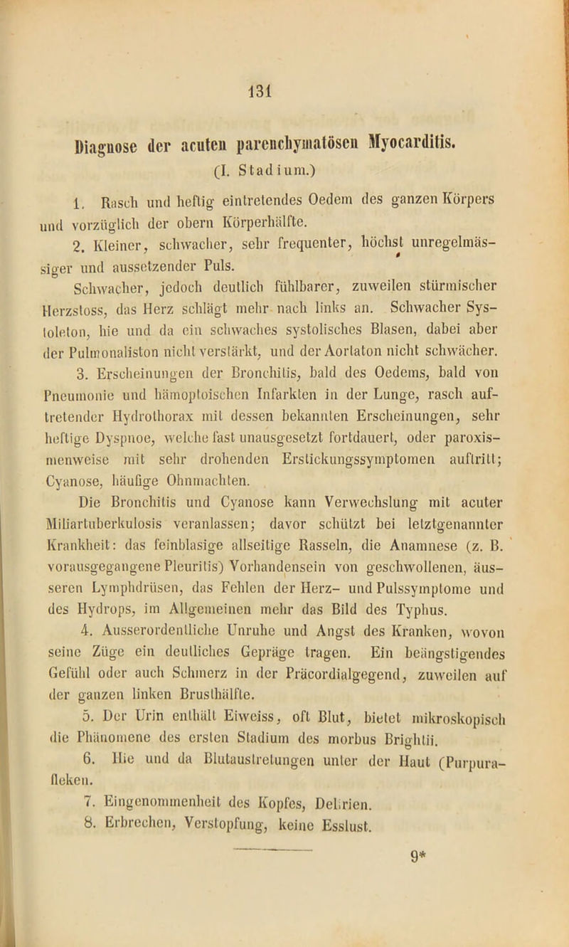 Diaguose der acuten parencliymatöseii Myocarditis. (I. Stadium.) 1. Rasch und heftig eintrelendes Oedem des ganzen Körpers und vorzüglich der obern Körperhälfte. 2. Kleiner, schwaclier, sehr frequenter, höchst unregelmäs- siger und aussetzender Puls. Schwacher, jedoch deutlich fühlbarer, zuweilen stürmischer Herzsloss, das Herz schlägt mehr nach links an. Schwacher Sys- loleton, hie und da ein schwaches systolisches Blasen, dabei aber der Pulmonaliston nicht verslärkt, und der Aortaton nicht schwächer. 3. Ersclieinungen der Bronchitis, bald des Oedems, bald von Pneumonie und hämoptoischen Infarkten in der Lunge, rasch auf- tretender Hydrolhorax mit dessen bekannten Erscheinungen, sehr heftige Dyspnoe, welche fast unausgesetzt fortdauert, oder paroxis- inenweise mit sehr drohenden Erslickungssymptomen auflrilt; Cyanose, häufige Ohnmächten. Die Bronchitis und Cyanose kann Verwechslung mit acuter Miliartuberkulosis veranlassen; davor schützt bei letztgenannter Krankheit: das feinblasige allseitige Rasseln, die Anamnese (z. B. vorausgegangene Pleuritis) Vorhandensein von geschwollenen, äus- seren Lymphdrüsen, das Fehlen der Herz- und Pulssymptome und des Hydrops, im Allgemeinen mehr das Bild des Typhus. 4. Ausserordentliche Unruhe und Angst des Kranken, wovon seine Züge ein deutliches Gepräge tragen. Ein beängstigendes Gefühl oder auch Schmerz in der Präcordialgegend, zuweilen auf der ganzen linken Brusthälfte. 5. Der Urin enthält Eiweiss, oft Blut, bietet mikroskopisch die Phänomene des ersten Stadium des morbus Brio-htii Ö * 6. Hie und da Blutaustretungen unter der Haut (Purpura- fieken, 7. Eingenommenheit des Kopfes, Delirien. 8. Erbrechen, Verstopfung, keine Esslust. 9*