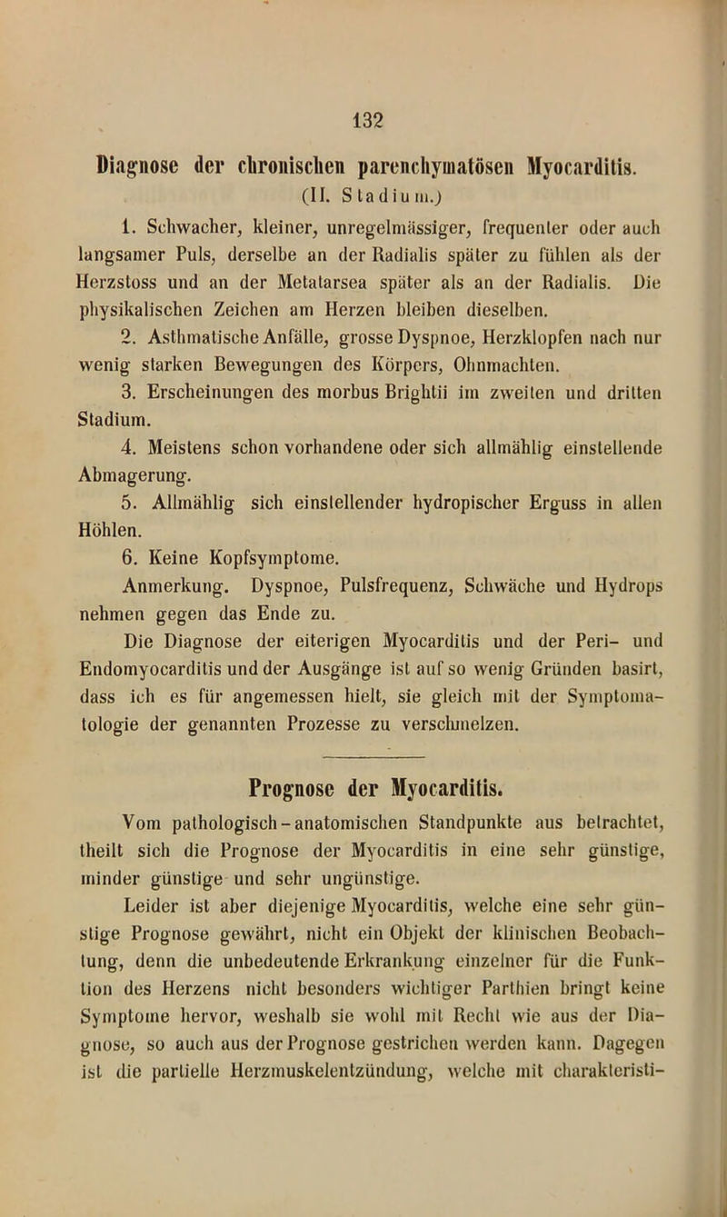 Diagnose der cliroiiisclien parenchymatösen Myocardilis. (II. Sladiuiii.j 1. Schwacher, kleiner, unregelmässiger, frequenter oder auch langsamer Puls, derselbe an der Radialis später zu fühlen als der Herzstüss und an der Metatarsea später als an der Radialis. Die physikalischen Zeichen am Herzen bleiben dieselben. 2. Asthmatische Anfälle, grosse Dyspnoe, Herzklopfen nach nur wenig starken Bewegungen des Körpers, Ohnmächten. 3. Erscheinungen des morbus Brighlii im zweiten und dritten Stadium. 4. Meistens schon vorhandene oder sich allmählig einstellende Abmagerung. 5. Allmählig sich einslellender hydropischer Erguss in allen Höhlen. 6. Keine Kopfsymptome. Anmerkung. Dyspnoe, Pulsfrequenz, Schwäche und Hydrops nehmen gegen das Ende zu. Die Diagnose der eiterigen Myocardilis und der Peri- und Endomyocarditis und der Ausgänge ist auf so wenig Gründen basirt, dass ich es für angemessen hielt, sie gleich mit der Symptoma- tologie der genannten Prozesse zu versclunelzen. Prognose der Myocardilis. Vom pathologisch-anatomischen Standpunkte aus betrachtet, theilt sich die Prognose der Myocardilis in eine sehr günstige, minder günstige und sehr ungünstige. Leider ist aber diejenige Myocardilis, welche eine sehr gün- stige Prognose gewährt, nicht ein Objekt der klinischen Beobach- tung, denn die unbedeutende Erkrankung einzelner für die Funk- tion des Herzens nicht besonders wichtiger Parlhien bringt keine Symptome hervor, weshalb sie wohl mit Recht wie aus der Dia- gnose, so auch aus der Prognose gestrichen werden kann. Dagegen ist die partielle Herzmuskelentzündung, welche mit charaklerisli-