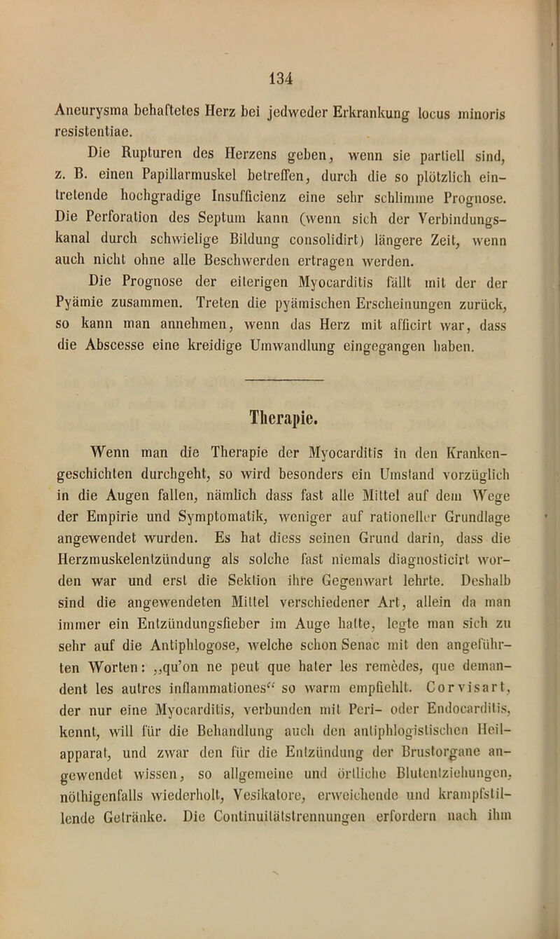 Aneurysma behaftetes Herz bei jedweder Erkrankung locus ininoris resistentiae. Die Rupturen des Herzens geben, wenn sie partiell sind, z. B. einen Papillarmuskel betreffen, durch die so plötzlich ein- tretende hochgradige Insufficienz eine sehr schlimme Prognose. Die Perforation des Septum kann (wenn sich der Verbindungs- kanal durch schwielige Bildung consolidirt) längere Zeit, wenn auch nicht ohne alle Beschwerden ertragen werden. Die Prognose der eiterigen Myocarditis fällt mit der der Pyämie zusammen. Treten die pyämischen Erscheinungen zurück, so kann man annehmen, wenn das Herz mit afficirt war, dass die Abscesse eine kreidige Umwandlung eingegangen haben. Therapie. Wenn man die Therapie der Myocarditis in den Kranken- geschichten durchgeht, so wird besonders ein Umstand vorzüglich in die Augen fallen, nämlich dass fast alle Mittel auf dem Wege der Empirie und Symptomatik, weniger auf rationeller Grundlage angewendet wurden. Es hat diess seinen Grund darin, dass die Herzmuskelentzündung als solche fast niemals diagnosticirt wor- den war und erst die Sektion ihre Gegenwart lehrte. Deshalb sind die angewendeten Mittel verschiedener Art, allein da man immer ein Entzündungsfieber im Auge hatte, legte man sich zu sehr auf die Antiphlogose, welche schon Senac mit den angeführ- ten Worten: „qu’on ne peut que hater les remedes, que deman- dent les aiitres inflammationes^' so warm empfiehlt. Corvisart, der nur eine Myocarditis, verbunden mit Peri- oder Endocarditis, kennt, will für die Behandlung auch den antiphlogistischen Heil- apparat, und zwar den für die Entzündung der Brustorgane an- gewendet wissen, so allgemeine und üriliche Blutenlziehungcn, nöthigenfalls wiederholt, Vesikatore, erweichende und krampfstil- lende Getränke. Die Continuitätstrennungen erfordern nach ihm