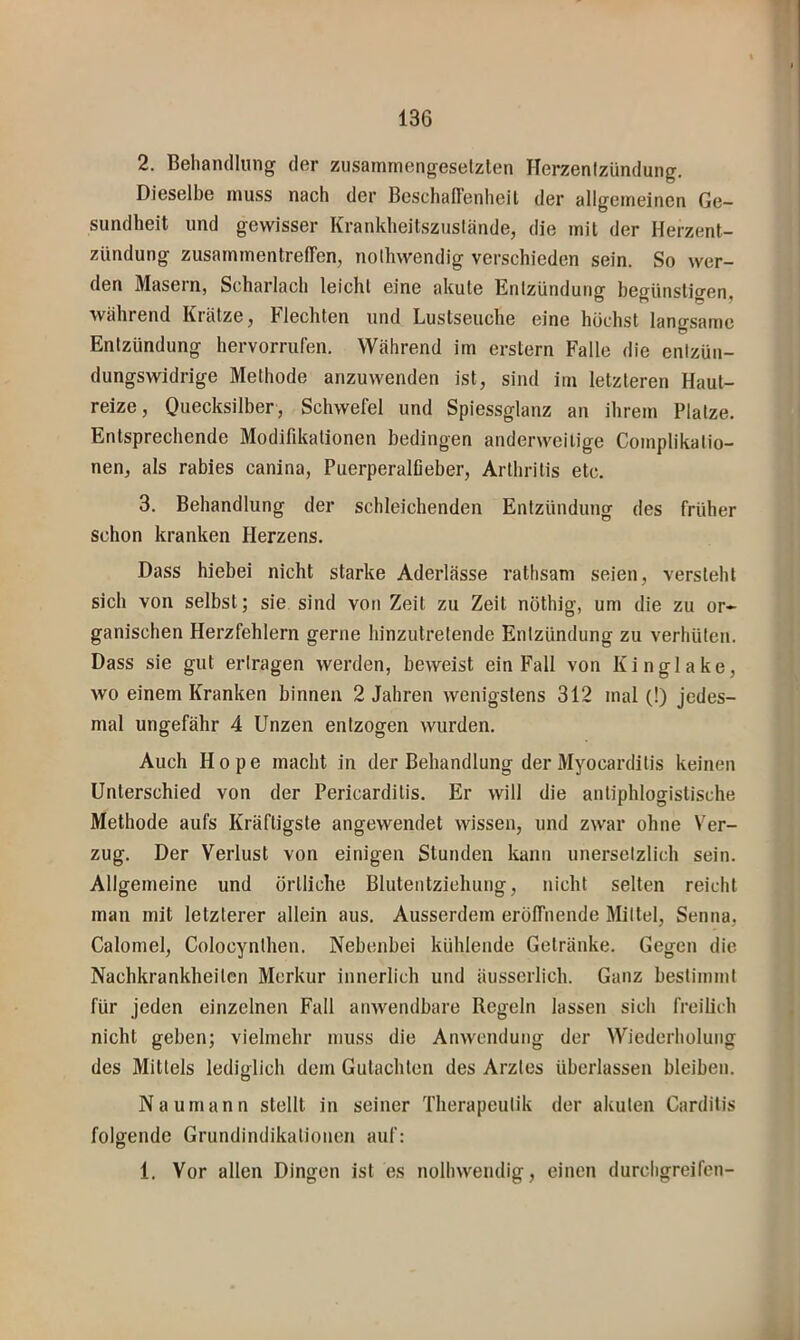 2. Behandlung der zusainmengeselzten Herzenlzündung. Dieselbe muss nach der Beschaffenheil der allgemeinen Ge- sundheit und gewisser Krankheitszustände, die mit der Herzent- zündung Zusammentreffen, nolhwendig verschieden sein. So wer- den Masern, Scharlach leicht eine akute Entzündung begünstigen, während Krätze, Flechten und Lustseuche eine höchst langsame Entzündung hervorrufen. Während im erstem Falle die entzün- dungswidrige Methode anzuwenden ist, sind im letzteren Haut- reize, Quecksilber, Schwefel und Spiessglanz an ihrem Platze. Entsprechende Modifikationen bedingen anderweitige Complikatio- nen, als rabies canina, Puerperalfieber, Arthritis etc. 3. Behandlung der schleichenden Entzündung des früher schon kranken Herzens. Dass hiebei nicht starke Aderlässe rathsam seien, versteht sich von selbst; sie sind von Zeit zu Zelt nöthig, um die zu or- ganischen Herzfehlern gerne hinzutretende Entzündung zu verhüten. Dass sie gut ertragen werden, beweist ein Fall von Kinglake, wo einem Kranken binnen 2 Jahren wenigstens 312 mal (!) jedes- mal ungefähr 4 Unzen entzogen wurden. Auch Hope macht in der Behandlung der Myocarditis keinen Unterschied von der Pericarditis. Er will die antiphlogistische Methode aufs Kräftigste angewendet wissen, und zwar ohne Ver- zug. Der Verlust von einigen Stunden kann unersetzlich sein. Allgemeine und örtliche Blutentziehung, nicht selten reicht man mit letzterer allein aus. Ausserdem eröffnende Mittel, Senna, Calomel, Colocynthen. Nebenbei kühlende Getränke. Gegen die Nachkrankheiten Merkur innerlich und äusserlich. Ganz bestimmt für jeden einzelnen Fall anwendbare Regeln lassen sich freilich nicht geben; vielmehr muss die Anwendung der Wiederholung des Mittels lediglich dem Gutachten des Arztes überlassen bleiben. Naumann stellt in seiner Therapeutik der akuten Carditis folgende Grundindikationen auf: 1. Vor allen Dingen ist es nolhwendig, einen durcligreifcn-