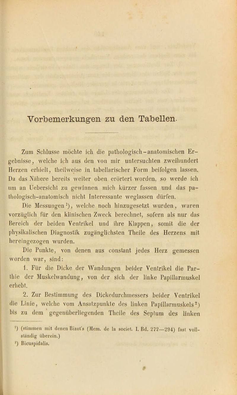 Vorbemerkungen zu den Tabellen. Zum Schlüsse möchte ich die pathologisch-anatomischen Er- gebnisse, welche ich aus den von mir untersuchten zweihundert Herzen erhielt, theilweise in tabellarischer Form beifolgen lassen. Da das ?fähere bereits weiter oben erörtert worden, so werde ich um an Uebersicht zu gewinnen mich kürzer fassen und das pa- thologisch-anatomisch nicht Interessante weglassen dürfen. Die Messungen’), welche noch hinzugesetzt wurden, waren vorzüglich für den klinischen Zweck berechnet, sofern als nur das Bereich der beiden Ventrikel und ihre Klappen, somit die der physikalischen Diagnostik zugänglichsten Theile des Herzens mit hereingezogen wurden. Die Punkte, von denen aus conslant jedes Herz gemessen worden war, sind: 1. Für die Dicke der Wandungen beider Ventrikel die Par- thie der Muskelwandung, von der sich der linke Papillarmuskel erhebt. 2. Zur Bestimmung des Dickedurchmessers beider Ventrikel die Linie, welche vom Ansatzpunkte des linken Papillarmuskels^) bis zu dem ' gegenüberliegenden Theile des Septum des linken ') (stimmen mit denen Bizol’s (Älem. de la sociel. I. Bd. 272—294) last voll- ständig überein.) D Bicuspidalis.
