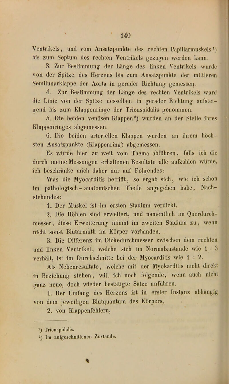 Ventrikels, und vom Ansatzpunkte des rechten Papillarmuskels’) bis zum Septum des rechten Ventrikels gezogen werden kann. 3. Zur Bestimmung der Länge des linken Ventrikels wurde von der Spitze des Herzens bis zum Ansatzpunkte der mittleren Semilunarklappe der Aorta in gerader Richtung getnessen. 4. Zur Bestimmunor der Länjje des rechten Ventrikels ward die Linie von der Spitze desselben in gerader Richtung aufstei- gend bis zum Klappenringe der Tricuspidalis genommen, 5. Die beiden venösen Klappenwurden an der Stelle ihres Klappenringes abgemessen. 6. Die beiden arteriellen Klappen wurden an ihrem höch- sten Ansatzpunkte (Klappenring) abgemessen. Es würde hier zu weit vom Thema abführen, falls ich die durch meine Messungen erhaltenen Resultate alle aufzählen würde, ich beschränke mich daher nur auf Folgendes: Was die Myocarditis betrifft, so ergab sich, wie ich schon im pathologisch - anatomischen Theile angegeben habe. Nach- stehendes: 1. Der Muskel ist im ersten Stadium verdickt. 2. Die Höhlen sind erweitert, und namentlich im Querdurch- messer, diese Erweiterung nimmt im zweiten Stadium zu, wenn nicht sonst Blutarmuth im Körper vorhanden. 3. Die Differenz im Dickedurchmesser zwischen dem rechten und linken Ventrikel, welche sich im Normalzustände wie 1 : 3 verhält, ist im Durchschnitte bei der Myocarditis wie 1 : 2. Als Nebenresultate, welche mit der Myokarditis nicht direkt in Beziehung stehen, will ich noch folgende, wenn auch nicht ganz neue, doch wieder bestätigte Sätze an führen. 1. Der Umfang des Herzens ist in erster Instanz abhängig von dem jeweiligen Blutquantum des Körpers, 2. von Klappenfehlern, ') Tricuspidalis. *) Im aulgeschniltenen Zustande. %