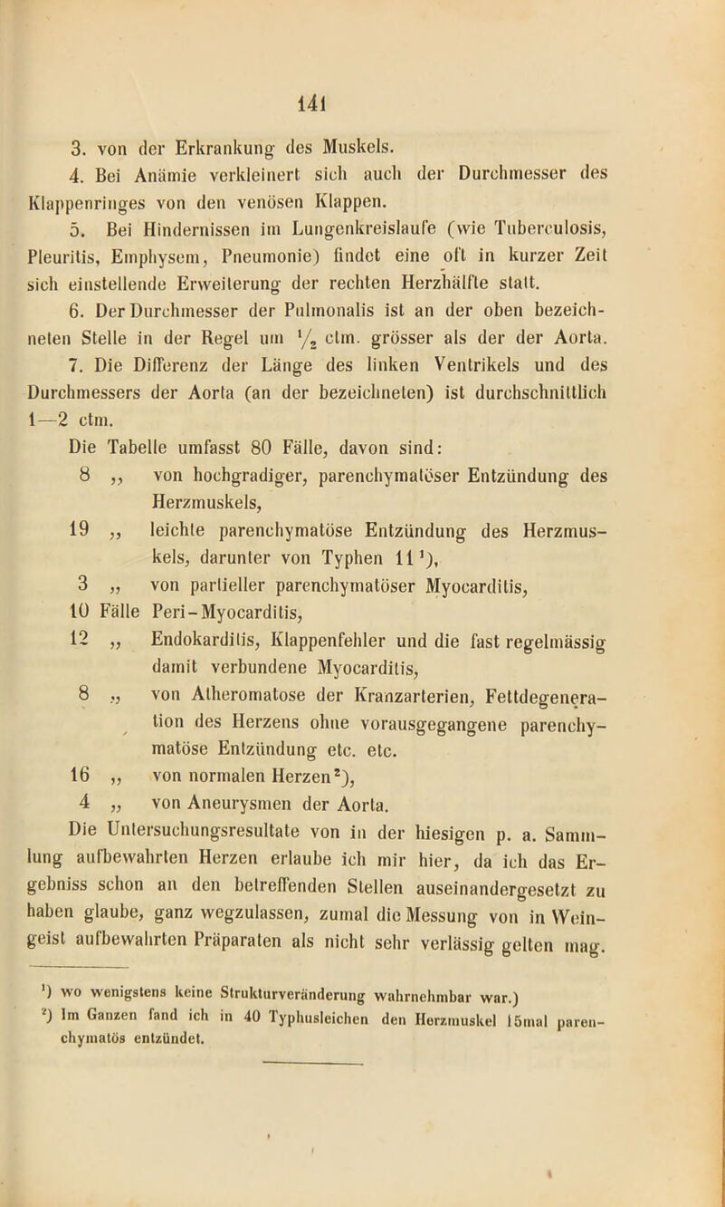 3. von der Erkrankung' des Muskels. 4. Bei Anämie verkleinert sich auch der Durchmesser des Klappenringes von den venösen Klappen, 5. Bei Hindernissen im Lungenkreisläufe (wie Tuberculosis, Pleuritis, Emphysem, Pneumonie) findet eine oft in kurzer Zeit sich einstellende Erweiterung der rechten Herzhälfte statt. 6. Der Durchmesser der Pulmonalis ist an der oben bezeich- nelen Stelle in der Regel um '/^ clin. grösser als der der Aorta. 7. Die Differenz der Länge des linken Ventrikels und des Durchmessers der Aorta (an der bezeichnelen) ist durchschnittlich 1—2 ctm. Die Tabelle umfasst 80 Fälle, davon sind: 8 ,, von hochgradiger, parenchymatöser Entzündung des Herzmuskels, 19 ,, leichte parenchymatöse Entzündung des Herzmus- kels, darunter von Typhen 11’), 3 „ von partieller parenchymatöser Myocarditis, 10 Fälle Peri-Myocarditis, 12 „ Endokarditis, Klappenfehler und die fast regelmässig damit verbundene Myocarditis, 8 „ von Alheromatose der Kranzarterien, Fettdegenera- tion des Herzens ohne vorausgegangene parenchy- matöse Entzündung etc. etc. 16 „ von normalen Herzen*), 4 „ von Aneurysmen der Aorta. Die Unlersuchungsresultate von in der hiesigen p. a. Samm- lung aufbewahrlen Herzen erlaube ich mir hier, da ich das Er- gebniss schon an den betreffenden Stellen auseinandergesetzt zu haben glaube, ganz wegzulassen, zumal die Messung von in Wein- geist aufbewahrten Präparaten als nicht sehr verlässig gelten mag. ) wo wenigstens keine Strukturveränderung wuhrneliinbar wnr.) '•') Im Ganzen fand ich in 40 1 yphusleichen den Herzmuskel I5mal paren- chymatös entzündet.