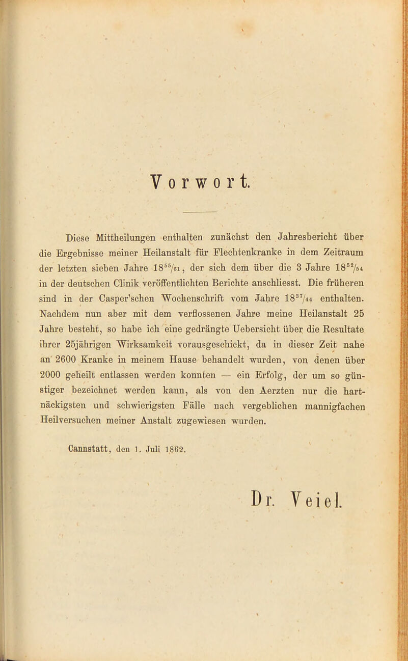 Vorwort. Diese Mittheilungen enthalten zunächst den Jahresbericht über die Ergebnisse meiner Heilanstalt für Flechtenkranke in dem Zeitraum der letzten sieben Jahre IS®®/«!? der sich dem über die 3 Jahre in der deutschen Clinik veröffentlichten Berichte anschliesst. Die früheren sind in der Casper’schen Wochenschrift vom Jahre 18®’/^^ enthalten. Nachdem nun aber mit dem verflossenen Jahre meine Heilanstalt 25 Jahi’e besteht, so habe ich eine gedrängte Uebersicht über die Eesnltate ihrer 25jährigen Wirksamkeit vorausgeschickt, da in dieser Zeit nahe an 2600 Kranke in meinem Hause behandelt wurden, von denen über 2000 geheilt entlassen werden konnten — ein Erfolg, der um so gün- stiger bezeichnet werden kann, als von den Aerzten nur die hart- näckigsten und schwierigsten Fälle nach vergeblichen mannigfachen Heilversuchen meiner Anstalt zugewiesen wurden. Cannstatt, den l. Juli 1862.