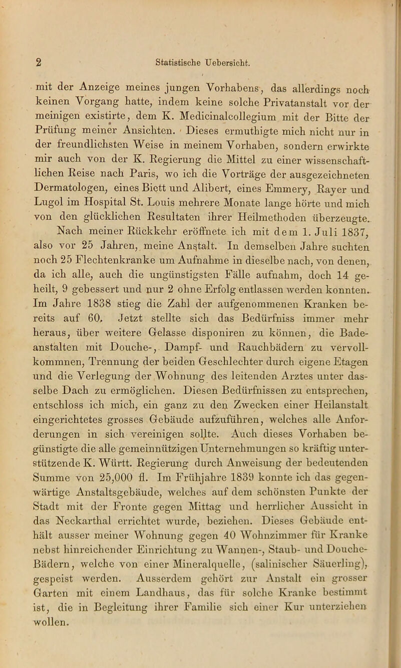 mit der Anzeige meines jungen Vorhabens, das allerdings noch keinen Vorgang hatte, indem keine solche Privatanstalt vor der meinigen existirte, dem K. Medicinalcollegium mit der Bitte der Prüfung meiner Ansichten. ■ Dieses ermuthigte mich nicht nur in der freundlichsten Weise in meinem Vorhaben, sondern erwirkte mir auch von der K. Regierung die Mittel zu einer wissenschaft- lichen Reise nach Paris, wo ich die Vorträge der ausgezeichneten Dermatologen, eines Biett und Alibert, eines Emmery, Rayer und Lugol im Hospital St. Louis mehrere Monate lange hörte und mich von den glücklichen Resultaten ihrer Heilmethoden überzeugte. Nach meiner Rückkehr eröffnete ich mit dem 1. Juli 1837, also vor 25 Jahren, meine Anstalt. In demselben Jahre suchten noch 25 Flechtenkranke um Aufnahme in dieselbe nach, von denen, da ich alle, auch die ungünstigsten Fälle aufnahm, doch 14 ge- heilt, 9 gebessert und nur 2 ohne Erfolg entlassen werden konnten. Im Jahre 1838 stieg die Zahl der aufgenommenen Kranken be- reits auf 60. Jetzt stellte sich das Bedürfniss immer mehr heraus, über weitere Gelasse disponiren zu können, die Bade- anstalten mit Douche-, Dampf- und Rauchbädern zu vervoll- kommnen, Trennung der beiden Geschlechter durch eigene Etagen und die Verlegung der Wohnung des leitenden Arztes unter das- selbe Dach zu ermöglichen. Diesen Bedürfnissen zu entsprechen, entschloss ich mich, ein ganz zu den Zwecken einer Heilanstalt eingerichtetes grosses Gebäude aufzuführen, welches alle Anfor- derungen in sich vereinigen soljte. Auch dieses Vorhaben be- günstigte die alle gemeinnützigen Unternehmungen so kräftig unter- stützende K. Württ. Regierung durch Anweisung der bedeutenden Summe von 25,000 fl. Im Frühjahre 1839 konnte ich das gegen- wärtige Anstaltsgebäude, welches auf dem schönsten Punkte der Stadt mit der Fronte gegen Mittag und herrlicher Aussicht in das Neckarthal errichtet wurde, beziehen. Dieses Gebäude ent- hält ausser meiner Wohnung gegen 40 Wohnzimmer für Kranke nebst hinreichender Einrichtung zu Wannen-, Staub- und Douche- Bädern, welche von einer Mineralquelle, (salinischer Säuerling), gespeist werden. Ausserdem gehört zur Anstalt ein grosser Garten mit einem Landhaus, das für solche Kranke bestimmt ist, die in Begleitung ihrer Familie sich einer Kur unterziehen wollen.