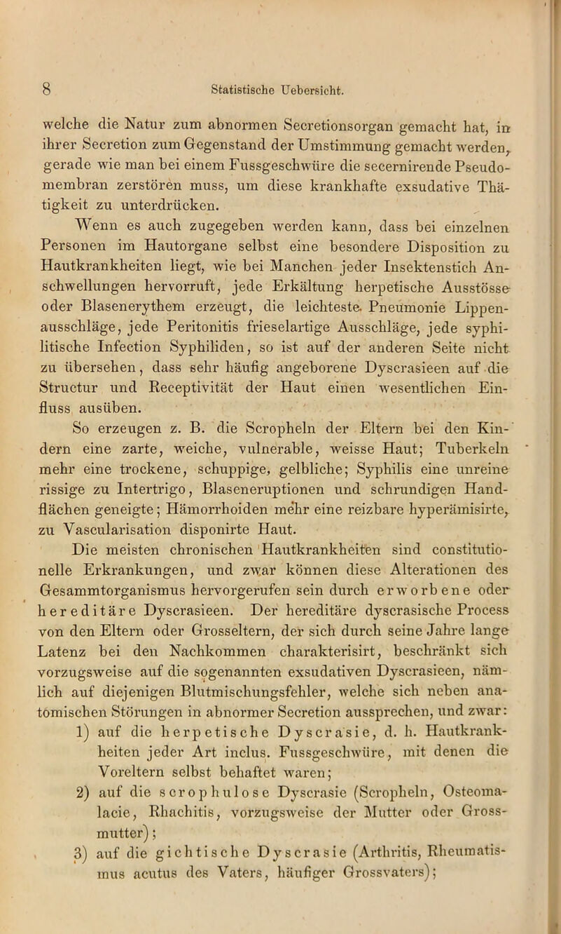 welche die Natur zum abnormen Secretionsorgan gemacht hat, in ihrer Secretion zum Gegenstand der Umstimmung gemacht werden,, gerade wie man bei einem Fussgeschwüre die secernirende Pseudo- membran zerstören muss, um diese krankhafte exsudative Thä- tigkeit zu unterdrücken. Wenn es auch zugegeben werden kann, dass bei einzelnen Personen im Hautorgane selbst eine besondere Disposition zu Hautkrankheiten liegt, wie bei Manchen jeder Insektenstich An- schwellungen hervorruft, jede Erkältung herpetische Ausstösse- oder Blasenerythem erzeugt, die leichteste. Pneumonie Lippen- ausschläge, jede Peritonitis frieseiartige Ausschläge, jede syphi- litische Infection Syphiliden, so ist auf der anderen Seite nicht zu übersehen, dass sehr häufig angeborene Dyscrasieen auf die Structur und Receptivität der Haut einen wesentlichen Ein- fluss ausüben. So erzeugen z. B. die Scropheln der Eltern bei den Kin- dern eine zarte, weiche, vulnerable, weisse Haut; Tuberkeln mehr eine trockene, schuppige, gelbliche; Syphilis eine unreine rissige zu Intertrigo, Blaseneruptionen und schrundigen Hand- flächen geneigte; Hämorrhoiden mehr eine reizbare hyperämisirte, zu Vascularisation disponirte Haut. Die meisten chronischen Hautkrankheiten sind constitutio- neile Erkrankungen, und zwar können diese Alterationen des Gesammtorganismus hervorgerufen sein durch erworbene oder hereditäre Dyscrasieen. Der hereditäre dyscrasische Process von den Eltern oder Grosseltern, der sich durch seine Jahre lange Latenz bei den Nachkommen charakterisirt, beschränkt sich vorzugsweise auf die sogenannten exsudativen Dyscrasieen, näm- lich auf diejenigen Blutmischungsfehler, Avelche sich neben ana- tomischen Störungen in abnormer Secretion aussprechen, und zwar: 1) auf die herpetische Dyscrasie, d. h. Hautkrank- heiten jeder Art inclus. Fussgesclnvüre, mit denen die Voreltern selbst behaftet waren; 2) auf die scrophulose Dyscrasie (Scropheln, Osteoma- lacie, Rhachitis, vorzugsweise der Mutter oder Gross- 3) auf die gichtische Dyscrasie (Arthritis, Rheumatis- mus acutus des Vaters, häufiger Grossvaters);