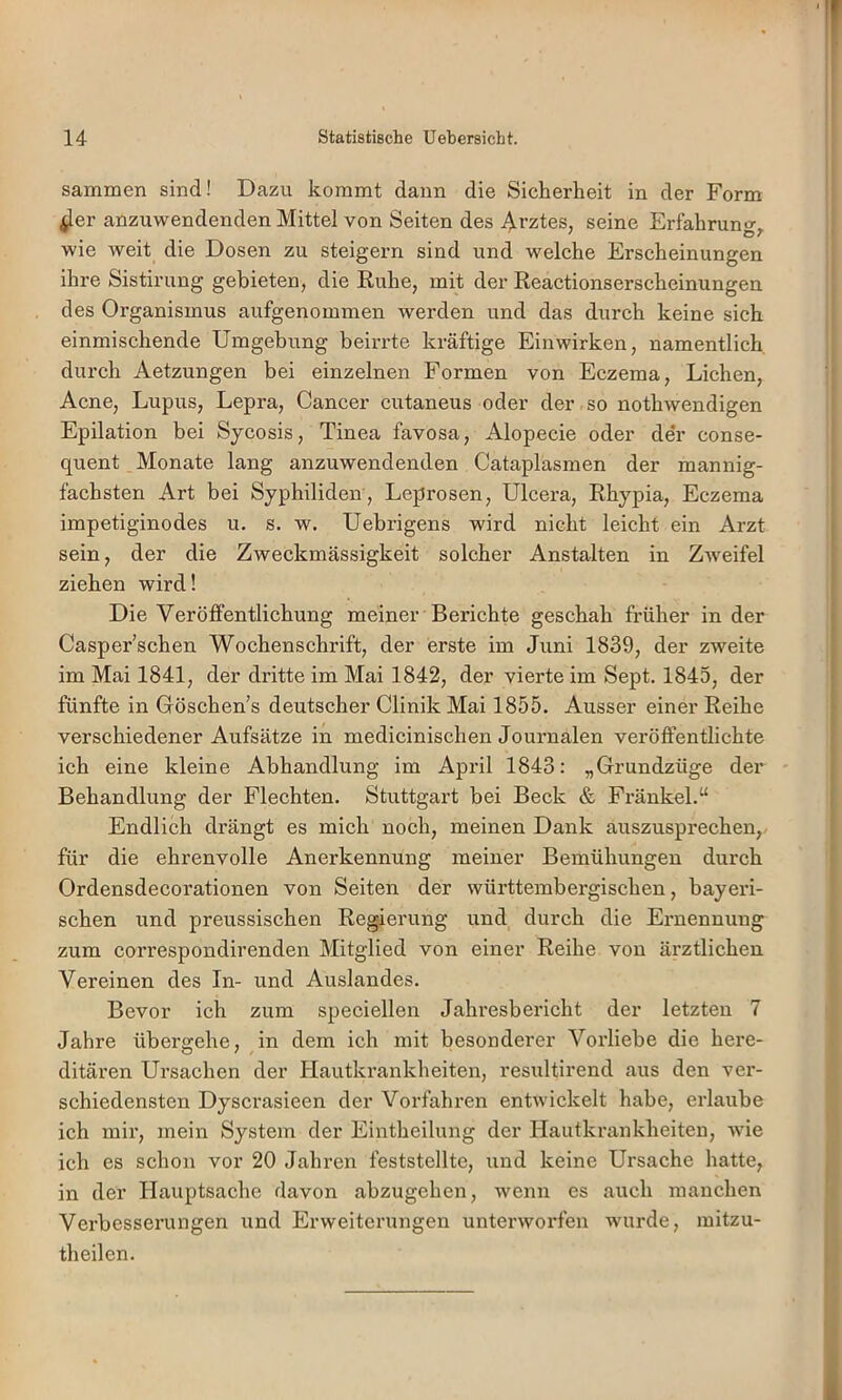 I 14 Statistische Uebersicht. sammen sind! Dazu kommt daun die Sicherheit in der Form ^er anzuwendenden Mittel von Seiten des Ai’ztes, seine Erfahrung^ wie weit die Dosen zu steigern sind und welche Erscheinungen ihre Sistirung gebieten, die Ruhe, mit der Reactionserscheinungen des Organismus aufgenommen werden und das durch keine sich einmischende Umgebung beirrte kräftige Einwirken, namentlich durch Aetzungen bei einzelnen Formen von Eczema, Lichen, Acne, Lupus, Lepra, Cancer cutaneus oder der so nothwendigen Epilation bei Sycosis, Tinea favosa, Alopecie oder der conse- quent Monate lang anzuwendenden Cataplasmen der mannig- fachsten Art bei Syphiliden, Leprosen, Ulcera, Rhypia, Eczema impetiginodes u. s. w. Uebrigens wird nicht leicht ein Arzt sein, der die Zweckmässigkeit solcher Anstalten in Zweifel ziehen wird! Die Veröffentlichung meiner Berichte geschah früher in der Casper’schen Wochenschrift, der erste im Juni 1839, der zweite im Mai 1841, der dritte im Mai 1842, der vierte im Sept. 1845, der fünfte in Göschen’s deutscher Clinik Mai 1855. Ausser einer Reihe verschiedener Aufsätze in medicinischen Journalen veröffentlichte ich eine kleine Abhandlung im April 1843: „Grundzüge der Behandlung der Flechten. Stuttgart bei Beck & Fränkel.“ Endlich drängt es mich noch, meinen Dank auszusprechen, für die ehrenvolle Anerkennung meiner Bemühungen durch Ordensdecorationen von Seiten der württembergischen, bayeri- schen und preussischen Regierung und durch die Ernennung zum correspondirenden Mitglied von einer Reihe von ärztlichen Vereinen des In- und Auslandes. Bevor ich zum speciellen Jahresbericht der letzten 7 Jahre übergehe, in dem ich mit besonderer Vorliebe die here- ditären Ursachen der Hautkrankheiten, resultirend aus den ver- schiedensten Dyscrasieen der Vorfahren entwickelt habe, erlaube ich mir, mein System der Eintheilung der Hautkrankheiten, wie ich es schon vor 20 Jahren feststellte, und keine Ursache hatte, in der Hauptsache davon abzugehen, wenn es auch manchen Verbesserungen und Erweiterungen unterworfen wurde, initzu- th eilen.