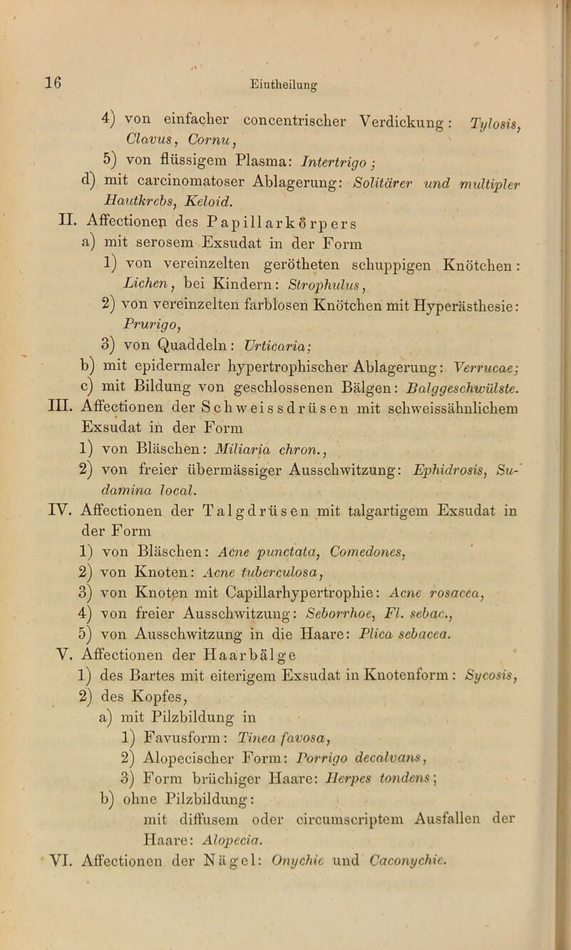 Eiutheilung 4) von einfacher concentrischer Verdickung: Tylosis, Clavus, Cornu, 5) von flüssigem Plasma: Intertrigo; mit carcinomatoser Ablagerung: Solitärer und multipler Hauikrebs, Keloid. II. AfiFectioneti des Papillarkörpers a) mit serösem Exsudat in der Form 1) von vereinzelten gerötheten schuppigen Knötchen: Lichen, bei Kindern: Strophulus, 2) von vereinzelten farblosen Knötchen mit Hyperästhesie: Prurigo, 3) von Quaddeln: Urticaria; b) mit epidermaler hypertrophischer Ablagerung: Verrucae; c) mit Bildung von geschlossenen Bälgen: Balggeschwülste. III. Affectionen der Schweis sdrüsen mit schweissähnlichem Exsudat in der Form 1) von Bläschen: Miliaria chron., 2) von freier übermässiger Ausschwitzung: Ephidrosis, Su-' damina local. IV. Affectionen der Talgdrüsen mit talgartigem Exsudat in der Form 1) von Bläschen: Acne punctata, Comedones, 2) von Knoten: Acne tuberculosa, 3) von Knoten mit Capillarhypertrophie: Acnc rosacea, 4) von freier Ausschwitzung: Seborrhoe, Fl. sebac., 5) von Ausschwitzung in die Haare: Plica sebacea. V. Affectionen der Haar bälge 1) des Bartes mit eiterigem Exsudat in Knotenform: Sycosis, 2) des Kopfes, a) mit Pilzbildung in 1) Favusform: Tinea favosa, 2) Alopecischer Form: Porrigo decalvans, 3) Form brüchiger Haare: Herpes tondens; b) ohne Pilzbildung: mit diffusem oder circumscriptem Ausfallen der Haare: Alopecia. VI. Affectionen der Nägel: Onychie und Caconychic.