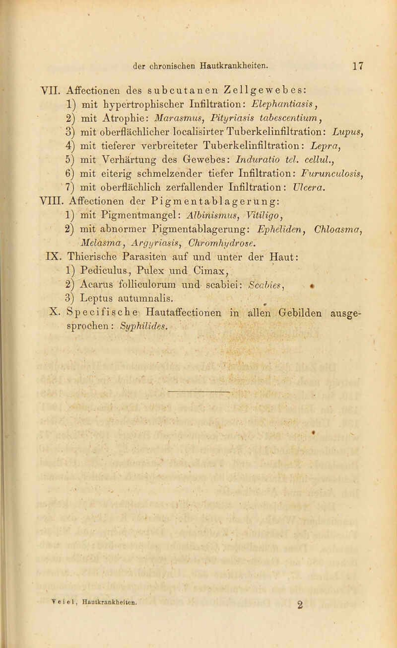 VII. Affectionen des subcutanen Zellgewebes: 1) mit hypertrophischer Infiltration: Elephantiasis, 2) mit Atrophie: Marasmus, Pityriasis tabescentium, 3) mit oberflächlicher localisirter Tuberkelinfiltration: Lupus, 4) mit tieferer verbreiteter Tuberkelinfiltration: Lepra, 5) mit Verhärtung des Gewebes: Induratio tel. cellul., 6) mit eiterig schmelzender tiefer Infiltration: Furunculosis, 7) mit oberflächlich zerfallender Infiltration: ülcera. VIII. Afi’ectionen der Pigmentablagerung: 1) mit Pigmentmangel: Albinismus, Vitiligo, 2) mit abnormer Pigmentablagerung: Epheliden, Chloasma, Melasma, Argyriasis, Chromhydrose. IX. Thierische Parasiten auf und unter der Haut: 1) Pediculus, Pulex und Clmax, 2) Acanis folliculorum und scabiei: Scabies, • 3) Leptus autumnalis. X. Specifische HautafiFectionen in allen Gebilden ausge- sprochen : Syphilides. y e i c i, Hautkrankheiten. 2