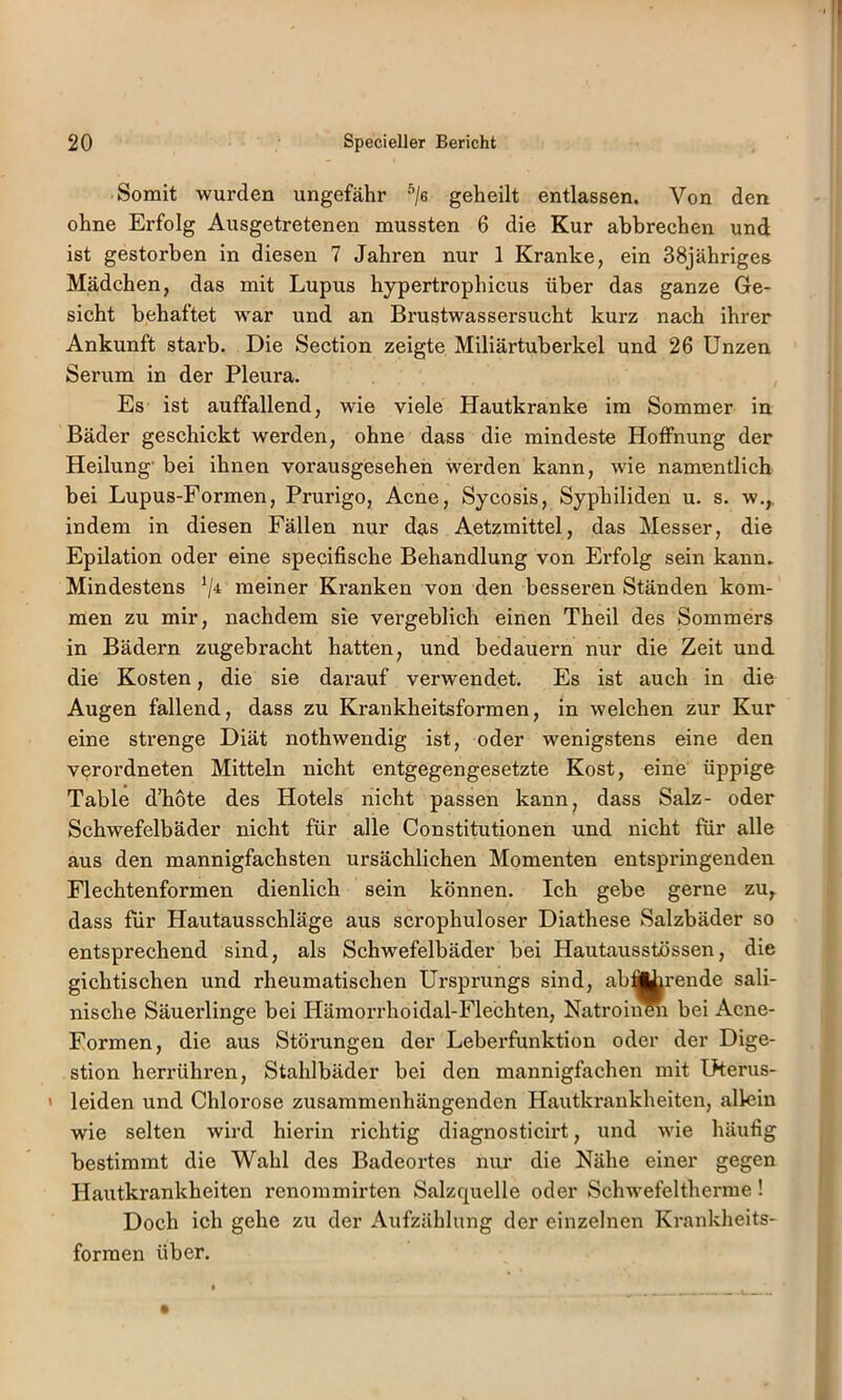 Somit wurden ungefähr ^/e geheilt entlassen. Von den ohne Erfolg Ausgetretenen mussten 6 die Kur abbrechen und ist gestorben in diesen 7 Jahren nur 1 Kranke, ein 38jähriges Mädchen, das mit Lupus hypertrophicus über das ganze Ge- sicht behaftet war und an Brustwassersucht kurz nach ihrer Ankunft starb. Die Section zeigte Miliärtuberkel und 26 Unzen Serum in der Pleura. Es ist auffallend, wie viele Hautkranke im Sommer in Bäder geschickt werden, ohne dass die mindeste Hoffnung der Heilung' bei ihnen vorausgesehen werden kann, wie namentlich bei Lupus-Formen, Prurigo, Acne, Sycosis, Syphiliden u. s. w,, indem in diesen Fällen nur das Aetzmittel, das Messer, die Epilation oder eine specifische Behandlung von Erfolg sein kann. Mindestens meiner Kranken von den besseren Ständen kom- men zu mir, nachdem sie vergeblich einen Theil des Sommers in Bädern zugebracht hatten, und bedauern nur die Zeit und die Kosten, die sie darauf verwendet. Es ist auch in die Augen fallend, dass zu Krankheitsformen, in welchen zur Kur eine strenge Diät nothwendig ist, oder wenigstens eine den verordneten Mitteln nicht entgegengesetzte Kost, eine üppige Table d’hote des Hotels nicht passen kann^ dass Salz- oder Schwefelbäder nicht für alle Constitutionen und nicht für alle aus den mannigfachsten ursächlichen Momenten entspringenden Flechtenformen dienlich sein können. Ich gebe gerne zu, dass für Hautausschläge aus scrophuloser Diathese Salzbäder so entsprechend sind, als Schwefelbäder bei Hautausstössen, die gichtischen und rheumatischen Ursprungs sind, abi||irende sali- nische Säuerlinge bei Hämorrhoidal-Flechten, Natroiii^ bei Acne- Formen, die aus Störungen der Lebei’funktion oder der Dige- stion herrühren, Stahlbäder bei den mannigfachen mit Uterus- ' leiden und Chlorose zusammenhängenden Hautkrankheiten, allein wie selten wird hierin richtig diagnosticirt, und wie häufig bestimmt die Wahl des Badeortes nur die Nähe einer gegen Hautkrankheiten renommirten Salzquelle oder Schwefeltherme ! Doch ich gehe zu der Aufzählung der einzelnen Krankheits- formen über.