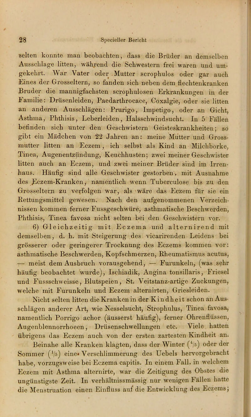 selten konnte man beobachten, dass die Brüder an demselben Ausschläge litten, wähjrend die Schwestern frei waren und um- gekehrt. War Vater oder Mutter scrophulos oder gar auch Eines der Grosseltern, so fanden sich neben dem flechtenkranken Bruder die mannigfachsten scrophulosen Erkrankungen in der Familie: Drüsenleiden, Paedarthrocace, Coxalgie, oder sie litten an anderen Ausschlägen: Prurigo, Impetigo, oder an Gicht, Asthma, Phthisis, Leberleiden, Halsschwindsucht. In 5 Fällen befinden sich unter den Geschwistern Geisteskrankheiten; so gibt ein Mädchen von 22 Jahren an: meine Mütter und Gross- mutter litten an Eczem, ich selbst als Kind an Milchborke, Tinea, Augenentzündung, Keuchhusten; zwei meiner Geschwister litten auch an Eczem, und zwei meiner Brüder sind im Irren- haus. Häufig sind alle Geschwister gestorben, mit Ausnahme des Fczem-Kranken, namentlich wenn Tuberculose bis zu den Grosseltern zu verfolgen war, als wäre das Eczem für sie ein Rettungsmittel gewesen. Nach den aufgenommenen Verzeich- nissen kommen ferner Fussgeschwüre, asthmatische Beschwerden, Phthisis, Tinea favosa nicht selten bei den Geschwistern vor. 6) Gleichzeitig mit Eczema und alternirend mit demselben, d. h. mit Steigerung des vicarirenden Leidens bei grösserer oder geringerer Trocknung des Eczems kommen vor: asthmatische Beschwerden, Kopfschmerzen, Rheumatismus acutus, — meist dem Ausbruch vorausgehend, — Furunkeln, (was sehr häufig beobachtet wurde), Ischiadik, Angina tonsillaris, Friesei und Fussschweisse, Blutspeien, St. Veitstanz-artige Zuckungen, welche mit Furunkeln und Eczem alternirten, Griesleiden. Nicht selten litten die Kranken in der Kindheit schon an Aus- schlägen anderer Art, wde Nesselsucht, Strophulus, Tinea favosa, namentlich Porrigo achor (äusserst häufig), ferner Ohrenflüssen, Augenblennorrhoeen, Drüsenschwellungen etc. Viele hatten übrigens das Eczem auch von der ersten zartesten Kindheit an. Beinahe alle Kranken klagten, dass der Winter (^s) oder der Sommer (V^) eine» Verschlimmerung des Hebels hervmrgebracht habe, vorzugsweise bei Eczema capitis. In einem Fall, in welchem Eczem mit Asthma alternirte, war die Zeitigung des Obstes die ungünstigste Zeit. In verhältnissmässig nur w'enigen Fällen hatte die Menstruation einen Einfluss auif die Entwicklung des Eczems;