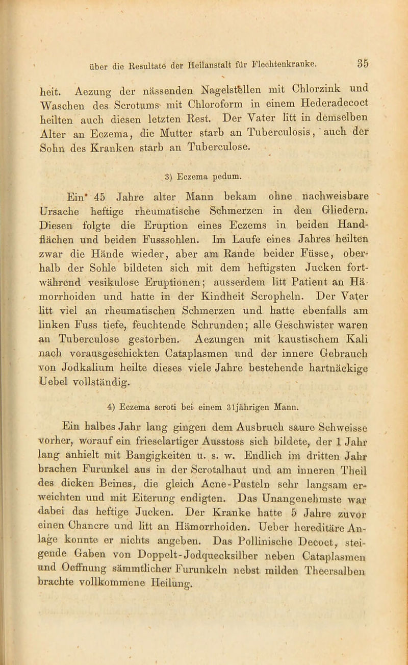 heit. Aezung der nässenden Nagelsthllen mit Chlorzink und Waschen des Scrotums' mit Chloroform in einem Hederadecoct heilten auch diesen letzten Rest. Der Vater litt in demselben Alter an Eczema, die Mutter starb an Tuberculosis, auch der Sohn des Kranken starb an Tuberculose. 3) Eczema pedum. Ein* 45 Jahre alter Mann bekam ohne nachweisbare Ursache heftige rheumatische Schmerzen in den Gliedern. Diesen folgte die Eruption eines Eczems in beiden Hand- flächen und beiden Fusssohlen. Im Laufe eines Jahres heilten zwar die Hände wieder, aber am Rande beider Füsse, ober- halb der Sohle bildeten sich mit dem heftigsten Jucken fort- während vesikulöse Eruptionen; ausserdem litt Patient an Hä- morrhoiden und hatte in der Kindheit Scropheln. Der Vater htt viel an rheumatischen Schmerzen und hatte ebenfalls am linken Fuss tiefe, feuchtende Schrunden; alle Geschwister waren an Tuberculose gestorben. Aezungen mit kaustischem Kali nach vorausgeschickten Cataplasmen und der innere Gebrauch von Jodkalium heilte dieses viele Jahre bestehende hartnäckige Uebel vollständig. 4) Eczema scroti bei einem 31jährigen Mann. Ein halbes Jahr lang gingen dem Ausbruch saure Schweisse voi'her, worauf ein frieselartiger Ausstoss sich bildete, der 1 Jahr lang anhielt mit Bangigkeiten u. s. w. Endlich im dritten Jahr brachen Furunkel aus in der Scrotalhaut und am inneren Theil des dicken Beines, die gleich Acne-Pusteln sehr langsam er- weichten und mit Eiterung endigten. Das Unangenehmste war dabei das heftige Jucken. Der Kranke hatte 5 Jahre zuvor einen Chancre und litt an Hämorrhoiden. Ueber hereditäre An- lage konnte er nichts angeben. Das Pollinische Decoct, stei- gende Gaben von Doppelt-Jodquecksilber neben Cataplasmen und Oetfnung säramtlicher Furunkeln nebst milden Theersalben brachte vollkommene Heilung.