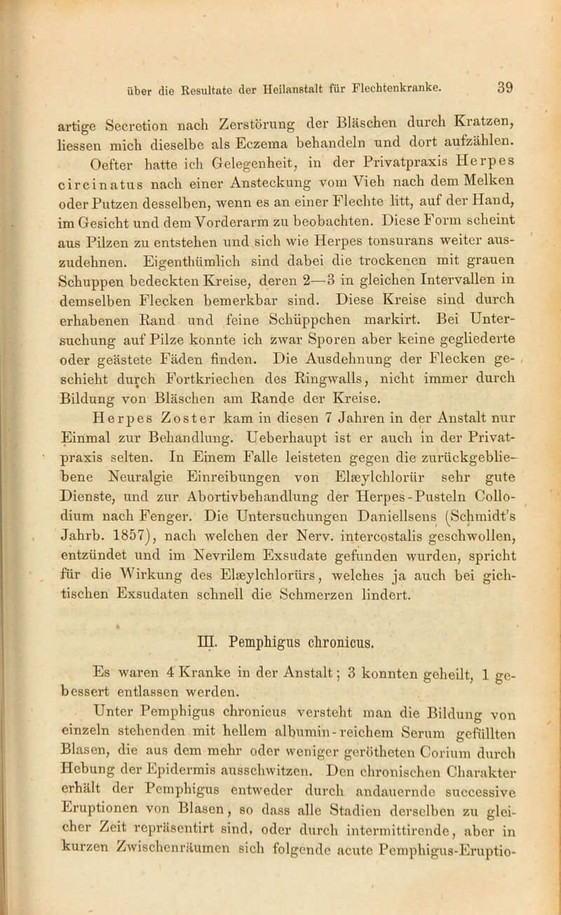 artige Secretion nach Zerstörung der Bläschen durch Kratzen, Hessen mich dieselbe als Eczema behandeln und dort aufzählen. Oefter hatte ich Glelegenheit, in der Privatpraxis Herpes circinatus nach einer Ansteckung vom Vieh nach dem Melken oder Putzen desselben, wenn es an einer Flechte litt, auf der Hand, im Gesicht und dem Vorderarm zu beobachten. Diese Form scheint aus Pilzen zu entstehen und sich wie Herpes tonsurans weiter aus- zudehnen. Eigenthümlich sind dabei die trockenen mit grauen Schuppen bedeckten Kreise, deren 2—3 in gleichen Intervallen in demselben Flecken bemerkbar sind. Diese Kreise sind durch erhabenen Band und feine Schüppchen markirt. Bei Unter- suchung auf Pilze konnte ich zwar Sporen aber keine gegliederte oder geästete Fäden finden. Die Ausdehnung der Flecken ge- , schiebt durch Fortkriechen des Ringwalls, nicht immer durch Bildung von Bläschen am Rande der Kreise. Herpes Zoster kam in diesen 7 Jahren in der Anstalt nur Einmal zur Behandlung. Ueberhaupt ist er auch ln der Privat- praxis selten. In Einem Falle leisteten gegen die zurückgeblie- bene Neuralgie Einreibungen von Elseylchlorür sehr gute Dienste, und zur Abortivbehandlung der Herpes-Pusteln Collo- dium nach Fenger. Die Untersuchungen Daniellsens (^Schmidt’s Jahrb. 1857], nach welchen der Nerv, intercostalis geschwollen, entzündet und im Nevrilem Exsudate gefunden wurden, spricht für die Wirkung des Elseylchlorürs, welches ja auch bei gich- tischen Exsudaten schnell die Sehmerzen lindert. in. Pemphigus chronicus. Es waren 4 Kranke in der Anstalt; 3 konnten geheilt, 1 ge- bessert entlassen werden. Unter Pemphigus chronicus versteht man die Bildung von einzeln stehenden mit hellem albumin-reichem Serum gefüllten Blasen, die aus dem mehr oder weniger gerötheten Corium durch Hebung der Epidermis ausschwitzen. Den chronischen Charakter erhält der Pemphigus entweder durch andauernde suecessive Eruptionen von Blasen, so dass alle Stadien derselben zu glei- cher Zeit repräsentirt sind, oder durch intermittirende, aber in kurzen Zwischenräumen sich folgende acute Pemphigus-Eruptio-