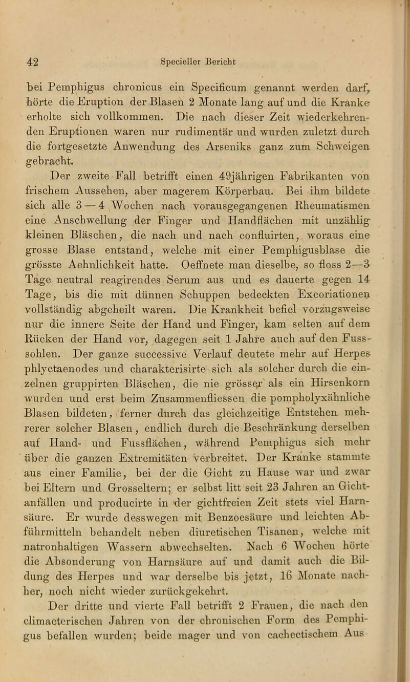 bei Pemphigus chronicus ein Specificum genannt werden darf^ hörte die Eruption der Blasen 2 Monate lang auf und die Kränke erholte sich vollkommen. Die nach dieser Zeit wiederkehren- den Eruptionen waren nur rudimentär und wurden zuletzt durch die fortgesetzte Anwendung des Arseniks ganz zum Schweigen gebracht. Der zweite Fall betrifft einen 49jährigen Fabrikanten von frischem Aussehen, aber magerem Körperbau. Bei ihm bildete sich alle 3 — 4 Wochen nach vorausgegangenen Rheumatismen eine Anschwellung der Finger und Handflächen mit unzählig- kleinen Bläschen, die nach und nach confluirten, woraus eine grosse Blase entstand, welche mit einer Pemphigusblase die grösste Aehnlichkeit hatte. Oeffnete man dieselbe, so floss 2—3 Tage neutral reagirendes Serum aus und es dauerte gegen 14 Tage, bis die mit dünnen Schuppen bedeckten Excoriationen vollständig abgeheilt waren. Die Krankheit befiel vorzugsweise nur die innere Seite der Hand und Finger, kam selten auf dem Rücken der Hand vor, dagegen seit 1 Jahre auch auf den Fuss- sohlen. Der ganze successive Verlauf deutete mehr auf Herpes phlyctaenodes und charakterisirte sich als solcher durch die ein- zelnen gruppirten Bläschen, die nie grösst’ als ein Hirsenkorn wurden und erst beim Zusammenfliessen die pompholyxähnliche Blasen bildeten, ferner durch das gleichzeitige Entstehen meh- rerer solcher Blasen, endlich durch die Beschränkung derselben auf Hand- und Fussflächen, während Pemphigus sich mehr über die ganzen Extremitäten verbreitet. Der Kränke stammte aus einer Familie, bei der die Gicht zu Hause war und zwar bei Eltern und Grosseltern; er selbst litt seit 23 Jahren an Gicht- anfällen und producirte in der gichtfreien Zeit stets viel Harn- säure. Er wurde desswegen mit Benzoesäure und leichten Ab- führmitteln behandelt neben diuretischen Tisanen, Avelche mit natronhaltigen Wassern abwechselten. Nach 6 Wochen hörte die Absonderung von Harnsäure auf und damit auch die Bil- dung des Herpes und war derselbe bis jetzt, 16 Monate nach- her, noch nicht wieder zurückgekehrt. Der dritte und vierte Fall betrifl’t 2 Frauen, die nach den climacterischen Jahren von der chronischen Form des Pemphi- gus befallen wurden; beide mager und von cachectischem Aus