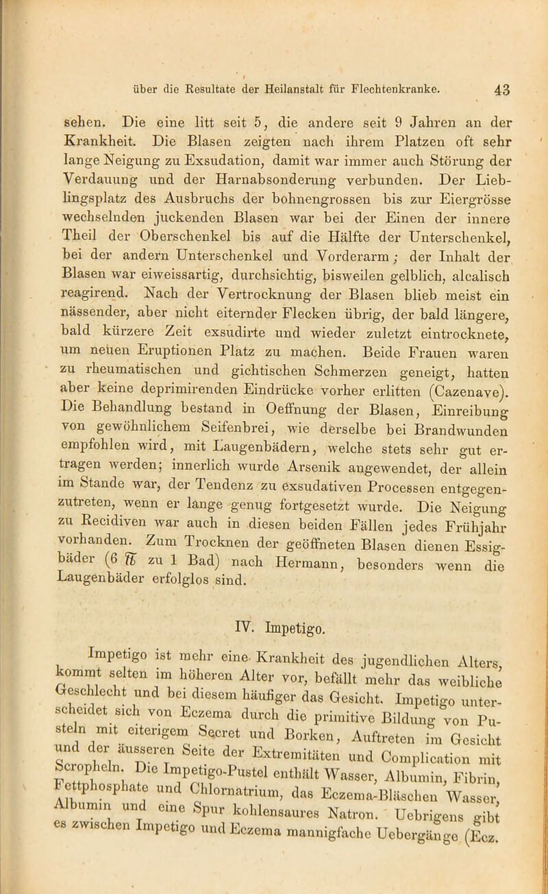 sehen. Die eine litt seit 5, die andere seit 9 Jahren an der Krankheit. Die Blasen zeigten nach ihrem Platzen oft sehr lange Neigung zu Exsudation, damit war immer auch Störung der Verdauung und der Harnabsonderung verbunden. Der Lieb- lingsplatz des Ausbruchs der bohnengrossen bis zur Eiergrösse wechselnden juckenden Blasen war bei der Einen der innere Theil der Oberschenkel bis auf die Hälfte der Unterschenkel, bei der andern Unterschenkel und Vorderarm; der Inhalt der Blasen war eiweissartig, durchsichtig, bisweilen gelblich, alcalisch reagirend. Nach der Vertrocknung der Blasen blieb meist ein nässender, aber nicht eiternder Flecken übrig, der bald längere, bald kürzere Zeit exsudirte und wieder zuletzt eintrocknete, um neben Eruptionen Platz zu machen. Beide Frauen waren zu rheumatischen und gichtischen Schmerzen geneigt, hatten aber keine deprimirenden Eindrücke vorher erlitten (Cazenave). Die Behandlung bestand in Oeffnung der Blasen, Einreibung von gewöhnlichem Seifenbrei, wie derselbe bei Brandwunden empfohlen wird, mit Laugenbädern, welche stets sehr gut er- tragen werden; innerlich wurde Arsenik angewendet, der allein im Stande war, der Tendenz zu exsudativen Processen entgegen- zutreten, wenn er lange genug fortgesetzt wurde. Die Neigung zu Eecidiven war auch in diesen beiden Fällen jedes Frühjahr vorhanden. Zum Trocknen der geöffneten Blasen dienen Essig- bädei (^6 ft zu 1 Bad) nach Hei’mann, besonders wenn die Laugenbäder erfolglos sind. IV. Impetigo. Impetigo ist mehr eine- Krankheit des jugendlichen Alters, kommt selten im höheren Alter vor, befällt mehr das weibliche Geschlecht und bei diesem häufiger das Gesicht. Impetigo unter- scheidet sich von Eczema durch die primitive Bildung von Pu- «te n eiterigem Seoret md Borken, Auftreten im Gesicht und der ausseren Seite der Extremitäten und Complication mit !!i, Wasser, Albumin, Fibrin, ettphosphato und Chlornatnum, das Eczema-Bläschen Wasser Albumin und eme Spur kohlensaures Natron. Uehrigens gibt zwischen Impetigo und Eczema mannigfache Uebergäiige (Icz