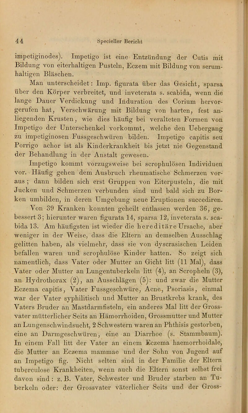 impetiginodes). Impetigo ist eine Entzündung der Cutis mit Bildung von eiterhaltigen Pusteln, Eczem mit Bildung von serum- haltigen Bläschen. Man unterscheidet: Imp. figurata über das Gesicht, sparsa über den Körper verbreitet, und inveterata s. scabida, wenn die lange Dauer Verdickung und Induration des Corium hervor- gerufen hat, Verschwärung mit Bildung von harten, fest an- liegenden Krusten, wie dies häufig bei veralteten Formen von Impetigo der Unterschenk.el vorkommt, welche den Uehergang zu impetiginosen Fussgeschwüren bilden. Impetigo capitis seu Porrigo achor ist als Kinderkrankheit bis jetzt nie Gegenstand der Behandlung in der Anstalt gewesen. Impetigo kommt vorzugsweise bei scrophulösen Individuen vor. Häufig gehen dem Ausbruch rheumatische Schmerzen vor- aus ; dann bilden sich erst Gruppen von Eiterpusteln, die mit Jucken und Schmerzen verbunden sind und bald sich zu Bor- ken umbilden, in deren Umgebung neue Eruptionen succediren. Von 39 Kranken konnten geheilt entlassen werden 36, ge- bessert 3; hierunter waren figurata 14, sparsa 12, inveterata s. sca- bida 13. Am häufigsten ist wieder die hereditäre Ursache, aber weniger in der Weise, dass die Eltern an demselben Ausschlag gelitten haben, als vielmehr, dass sie von dyscrasischen Leiden befallen waren und scrophulöse Kinder hatten. So zeigt sich namentlich, dass Vater oder Mutter an Gicht litt (11 Mal), dass Vater oder Mutter an Lungentuberkeln litt (4), an Scropheln (3), an Hydi’othorax (2), an Ausschlägen (5): und zwar die Mutter Eczema capitis, Vater Fussgeschwüre, Acne, Psoriasis, einmal war der Vater syphilitisch und Mutter an Brustkrebs krank, des Vaters Bruder an Mastdarmfisteln, ein anderes Mal litt der Gross- vater mütterlicher Seits an Hämorrhoiden, Grossmutter und Mutter an Lungenschwindsucht, 2 Schwestern waren an Phthisis gestorben, eine an Darmgeschwüren, eine an Diarrhoe (s. Stammbaum). In einem Fall litt der Vater an einem Eczema haemorrhoidale, die Mutter an Eczema mammae und der Sohn von Jugend auf an Impetigo fig. Nicht selten sind in der Familie der Eltern tuberculose Krankheiten, wenn auch die Eltern sonst selbst frei davon sind : z. B. Vater, Schwester und Bruder starben an Tu- berkeln oder: der Grossvater väterlicher Seits und der Gross-