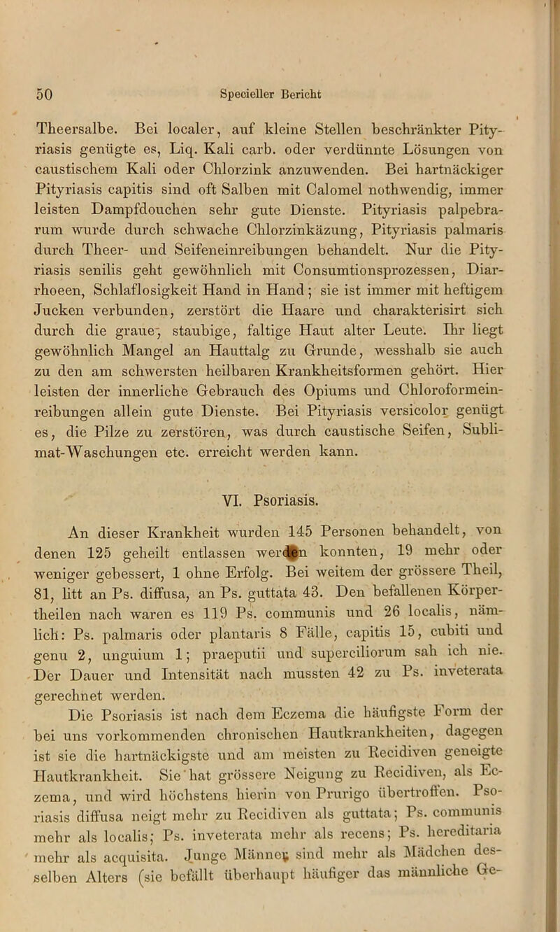 Theersalbe. Bei localer, auf kleine Stellen beschränkter Pity- riasis genügte es, Liq. Kali carb. oder verdünnte Lösungen von caustischem Kali oder Cblorzink anzuwenden. Bei hartnäckiger Pityriasis capitis sind oft Salben mit Calomel nothwendig, immer leisten Dampfdoueben sehr gute Dienste. Pityriasis palpebra- rum wurde durch schwache Cblorzinkäzung, Pityriasis palmaris durch Theer- und Seifeneinreibungen behandelt. Kur die Pity- riasis senilis geht gewöhnlich mit Consumtionsprozessen, Diar- rhoeen, Schlaflosigkeit Hand in Hand ; sie ist immer mit heftigem Jucken verbunden, zerstört die Haare und charakterisirt sich durch die graue*, staubige, faltige Haut alter Leute. Ihr liegt gewöhnlich Mangel an Hauttalg zu Grunde, wesshalb sie auch zu den am schwersten heilbaren Krankheitsformen gehört. Hier leisten der innerliche Gebrauch des Opiums und Chloroformein- reibungen allein gute Dienste. Bei Pityriasis versicolor genügt es, die Pilze zu zerstören, was durch caustische Seifen, Subli- mat-Waschungen etc. erreicht werden kann. VI. Psoriasis. An dieser Krankheit wurden 145 Personen behandelt, von denen 125 geheilt entlassen wer(Un konnten, 19 mehr oder weniger gebessert, 1 ohne Erfolg. Bei weitem der grössere Theil, 81, litt an Ps. diffusa, an Ps. guttata 43. Den befallenen Körper- theilen nach waren es 119 Ps. communis und 26 localis, näm- lich: Ps. palmaris oder plantaris 8 Fälle, capitis 15, cubiti und genu 2, unguium 1; praeputii und superciliorum sah ich nie. Der Dauer und Intensität nach mussten 42 zu Ps. inveterata gerechnet werden. Die Psoriasis ist nach dem Eczema die häufigste Foi’m der bei uns vorkommenden chronischen Hautkrankheiten, dagegen ist sie die hartnäckigste und am meisten zu Recidiven geneigte Hautkrankheit. Sie hat grössere Neigung zu Recidiven, als Ec- zema, und wird höchstens hierin von Prurigo übertroften. Pso- riasis diffusa neigt mehr zu Recidiven als guttata', Ps. communis mehr als localis,' Ps. inveterata mehr als recens; Ps. hereditaria mehr als acquisita. Junge l\Iänne\^ sind mehr als Mädchen des selben Alters (sie befällt überhaupt häufiger das männliche Ge-