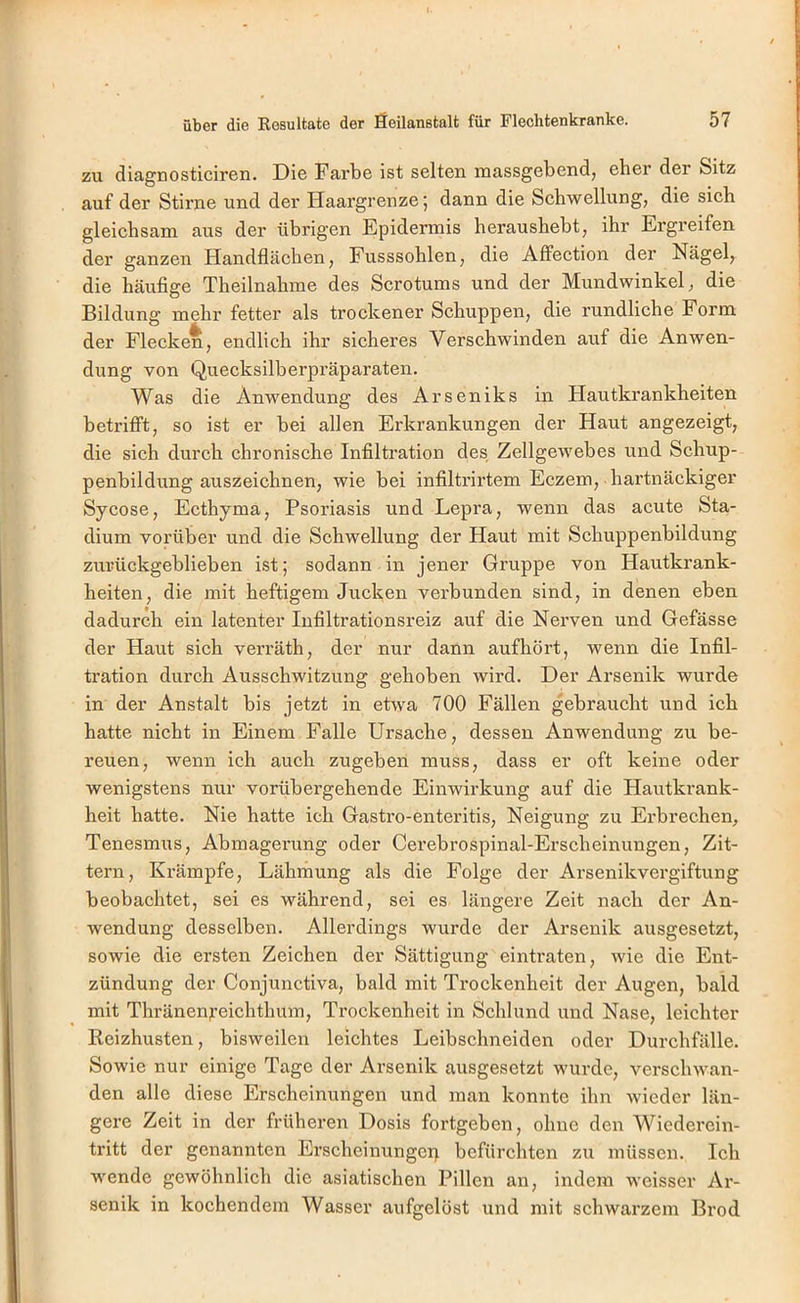 zu diagnosticiren. Die Farbe ist selten massgebend, eher der Sitz auf der Stirne und der Haargrenze; dann die Schwellung, die sich gleichsam aus der übrigen Epidermis heraushebt, ihr Ergreifen der ganzen Handflächen, Fusssohlen, die Affection der Nägel, die häufige Theilnahme des Scrotums und der Mundwinkel, die Bildung mehr fetter als trockener Schuppen, die rundliche Form der Flecken, endlich ihr sicheres Verschwinden auf die Anwen- dung von Quecksilberpräparaten. Was die Anwendung des Arseniks in Hautkrankheiten betrifft, so ist er bei allen Erkrankungen der Haut angezeigt, die sich durch chronische Infiltration des Zellgewebes und Schup- penbildung auszeichnen, wie bei infiltrirtem Eczem, hartnäckiger Sycose, Ecthyma, Psoriasis und Lepra, wenn das acute Sta- dium vorüber und die Schwellung der Haut mit Schuppenbildung zurückgeblieben ist; sodann in jener Gruppe von Hautkrank- heiten, die mit heftigem Jucken verbunden sind, in denen eben dadurch ein latenter Infiltrationsreiz auf die Nerven und Gefässe der Haut sich verräth, der nur dann aufhört, wenn die Infil- tration durch Ausschwitzung gehoben wird. Der Arsenik wurde in der Anstalt bis jetzt in etwa 700 Fällen gebraucht und ich hatte nicht in Einem Falle Ursache, dessen Anwendung zu be- reuen, wenn ich auch zugeben muss, dass er oft keine oder wenigstens nur vorübergehende Einwirkung auf die Hautkrank- heit hatte. Nie hatte ich Gastro-enteritis, Neigung zu Erbrechen, Tenesmus, Abmagerung oder Cerebrospinal-Erscheinungen, Zit- tern, Krämpfe, Lähmung als die Folge der Arsenikvergiftung beobachtet, sei es während, sei es längere Zeit nach der An- wendung desselben. Allerdings wurde der Arsenik ausgesetzt, sowie die ersten Zeichen der Sättigung eintraten, wie die Ent- zündung der Conjunctiva, bald mit Trockenheit der Augen, bald mit Thränenjreichthum, Trockenheit in Schlund und Nase, leichter Reizhusten, bisweilen leichtes Leibschneiden oder Durchfälle. Sowie nur einige Tage der Arsenik ausgesetzt wurde, verschwan- den alle diese Erscheinungen und man konnte ihn wieder län- gere Zeit in der früheren Dosis fortgeben, ohne den Wiederein- tritt der genannten Erscheinungei) befürchten zu müssen. Ich wende gewöhnlich die asiatischen Pillen an, indem weisser Ar- senik in kochendem Wasser aufgelöst und mit schwarzem Brod