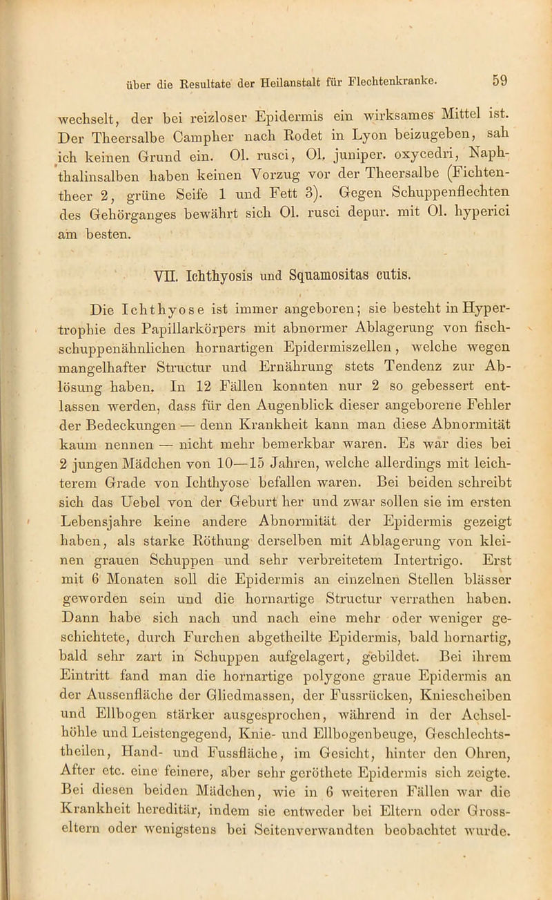 wechselt, der bei reizloser Epidermis ein wirksames Mittel ist. Der Theersalbe Campher nach Rodet in Lyon beizugeben, sah ich keinen Grund ein. Ol. rusci, Ol, juniper. oxycedri, Eaph- thalinsalben haben keinen Vorzug vor der Theersalbe ^Fichten- theer 2, grüne Seife 1 und Fett 3). Gegen Schuppenflechten des Gehörganges bewährt sich Ol. rusci depur. mit Ol. hyperici am besten. Vn. Ichthyosis und Squamositas cutis. Die Ichthyose ist immer angeboren; sie besteht in Hyper- trophie des Papillarkörpers mit abnormer Ablagerung von fisch- schuppenähnlichen hornartigen Epidermiszellen, welche wegen mangelhafter Structur und Ernährung stets Tendenz zur Ab- lösung haben. In 12 Fällen konnten nur 2 so gebessert ent- lassen werden, dass für den Augenblick dieser angeborene Fehler der Bedeckungen — denn Krankheit kann man diese Abnormität kaum nennen — nicht mehr bemerkbar waren. Es war dies bei 2 jungen Mädchen von 10—15 Jahren, welche allerdings mit leich- terem Grade von Ichthyose befallen waren. Bei beiden schreibt sich das Uebel von der Geburt her und zwar sollen sie im ersten Lebensjahre keine andere Abnormität der Epidermis gezeigt haben, als starke Röthung derselben mit Ablagerung von klei- nen grauen Schuppen und sehr verbreitetem Intertrigo. Erst mit 6 Monaten soll die Epidermis an einzelnen Stellen blässer geworden sein und die hornartige Structur verrathen haben. Dann habe sich nach und nach eine mehr oder weniger ge- schichtete, durch Furchen abgetheilte Epidermis, bald hornartig, bald sehr zart in Schuppen aufgelagert, gebildet. Bei ihrem Eintritt fand man die hornartige polygone graue Epidermis au der Aussenfläche der Gliedmassen, der Fussrücken, Kniescheiben und Ellbogen stärker ausgesprochen, während in der Achsel- höhle und Leistengegend, Knie- und Ellbogenbeuge, Geschlechts- theilen, Hand- und Fussfläche, im Gesicht, hinter den Ohren, After etc. eine feinere, aber sehr geröthete Epidermis sich zeigte. Bei diesen beiden Mädchen, wie in 6 weiteren Fällen war die Krankheit hereditär, indem sie entweder bei Eltern oder Gross- eltern oder wenigstens bei Seitenverwandten beobachtet wurde.